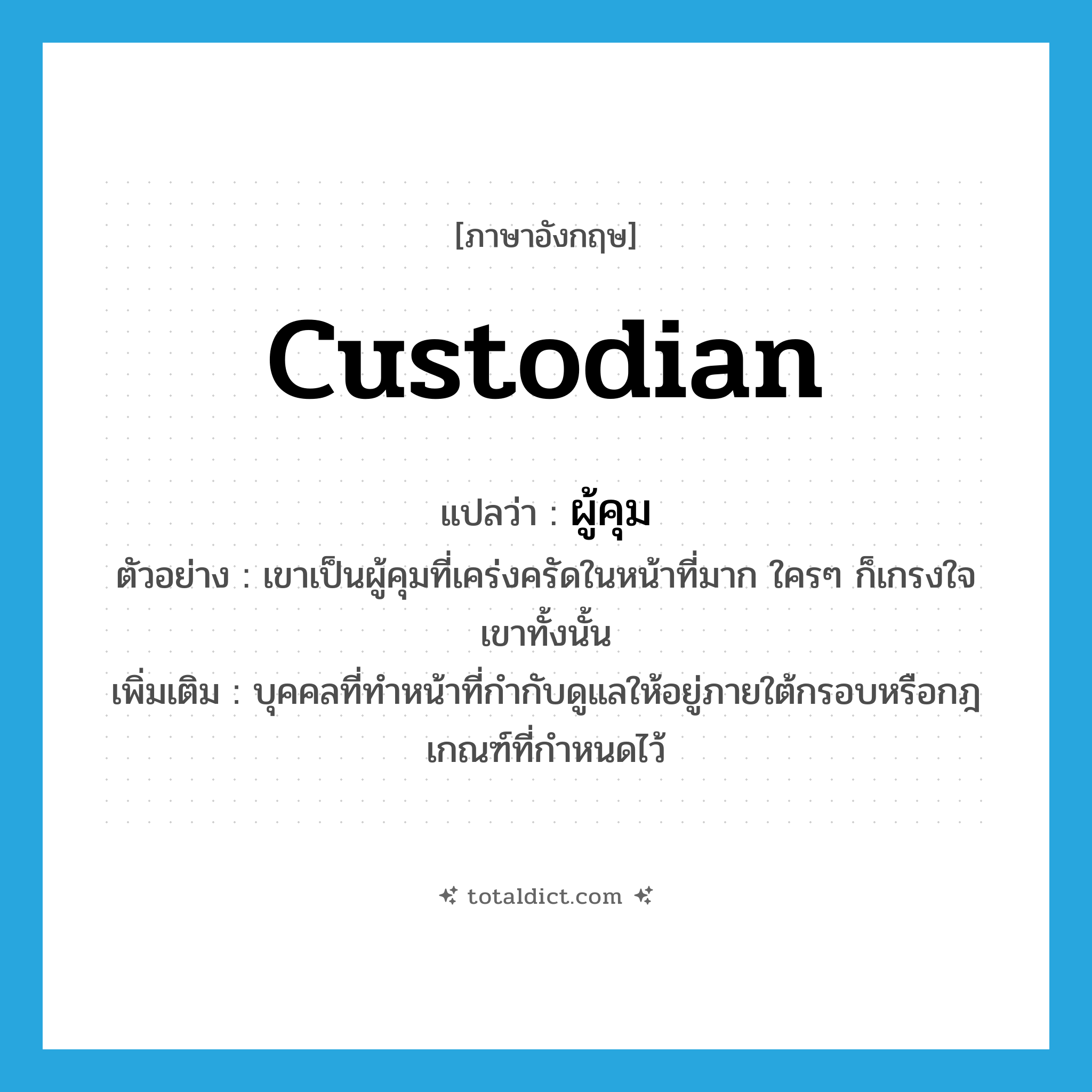 custodian แปลว่า?, คำศัพท์ภาษาอังกฤษ custodian แปลว่า ผู้คุม ประเภท N ตัวอย่าง เขาเป็นผู้คุมที่เคร่งครัดในหน้าที่มาก ใครๆ ก็เกรงใจเขาทั้งนั้น เพิ่มเติม บุคคลที่ทำหน้าที่กำกับดูแลให้อยู่ภายใต้กรอบหรือกฎเกณฑ์ที่กำหนดไว้ หมวด N