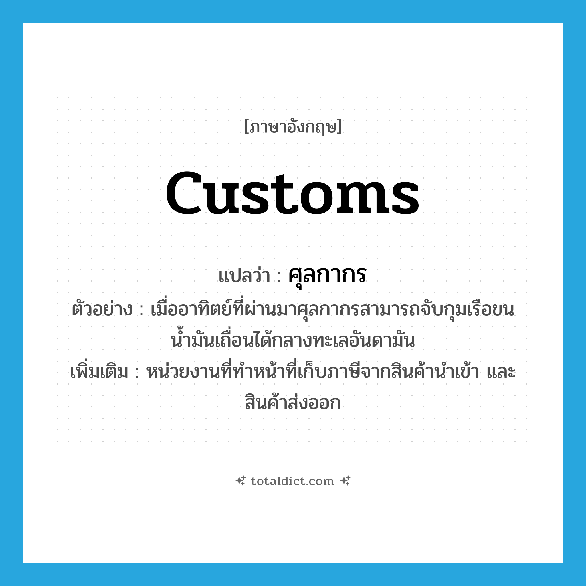 customs แปลว่า?, คำศัพท์ภาษาอังกฤษ Customs แปลว่า ศุลกากร ประเภท N ตัวอย่าง เมื่ออาทิตย์ที่ผ่านมาศุลกากรสามารถจับกุมเรือขนน้ำมันเถื่อนได้กลางทะเลอันดามัน เพิ่มเติม หน่วยงานที่ทำหน้าที่เก็บภาษีจากสินค้านำเข้า และสินค้าส่งออก หมวด N