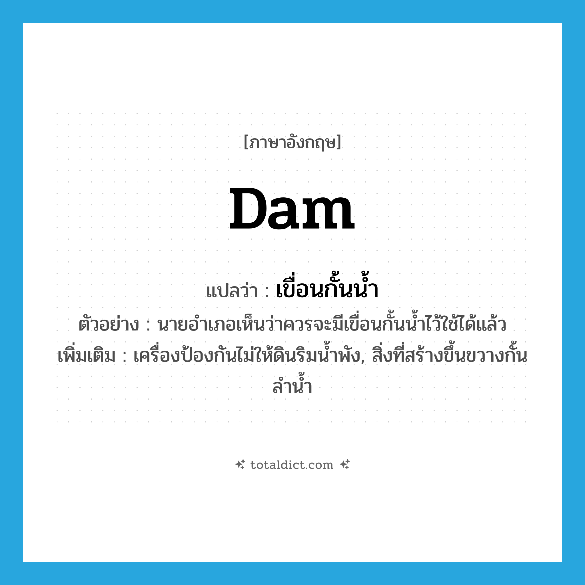 dam แปลว่า?, คำศัพท์ภาษาอังกฤษ dam แปลว่า เขื่อนกั้นน้ำ ประเภท N ตัวอย่าง นายอำเภอเห็นว่าควรจะมีเขื่อนกั้นน้ำไว้ใช้ได้แล้ว เพิ่มเติม เครื่องป้องกันไม่ให้ดินริมน้ำพัง, สิ่งที่สร้างขึ้นขวางกั้นลำน้ำ หมวด N