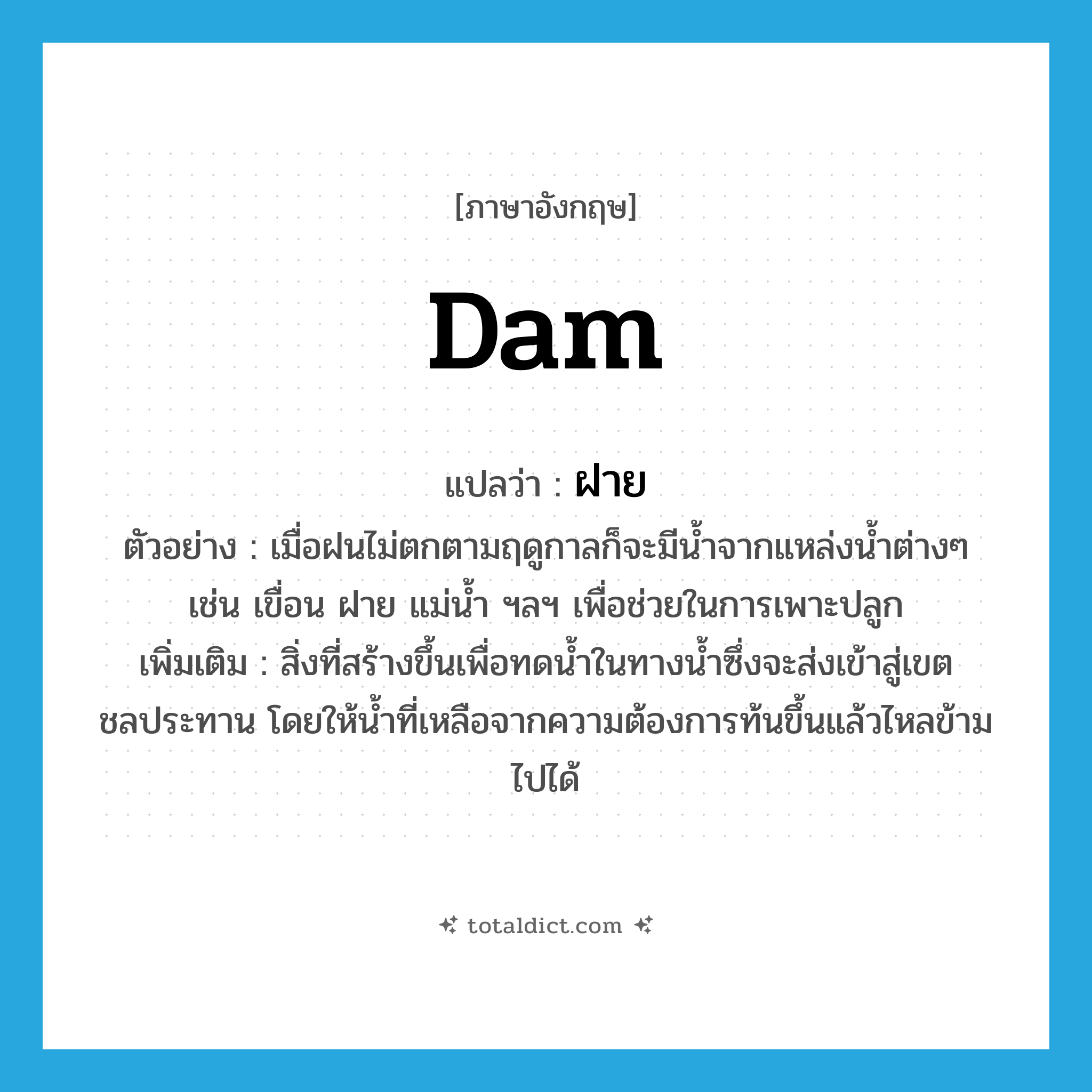 dam แปลว่า?, คำศัพท์ภาษาอังกฤษ dam แปลว่า ฝาย ประเภท N ตัวอย่าง เมื่อฝนไม่ตกตามฤดูกาลก็จะมีน้ำจากแหล่งน้ำต่างๆ เช่น เขื่อน ฝาย แม่น้ำ ฯลฯ เพื่อช่วยในการเพาะปลูก เพิ่มเติม สิ่งที่สร้างขึ้นเพื่อทดน้ำในทางน้ำซึ่งจะส่งเข้าสู่เขตชลประทาน โดยให้น้ำที่เหลือจากความต้องการท้นขึ้นแล้วไหลข้ามไปได้ หมวด N