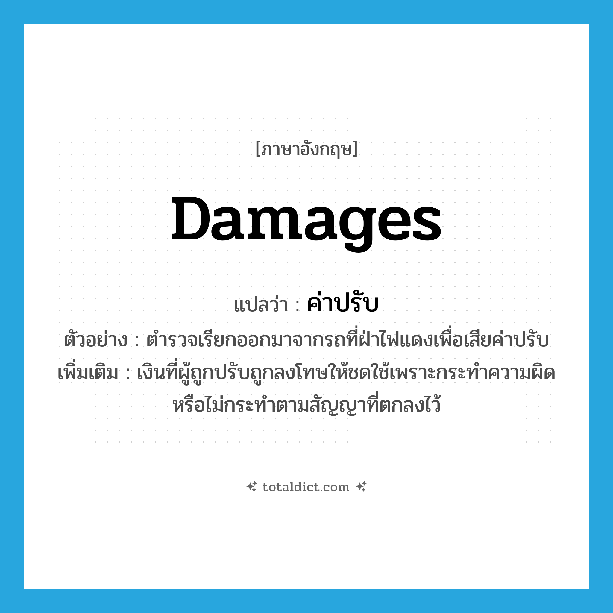 damages แปลว่า?, คำศัพท์ภาษาอังกฤษ damages แปลว่า ค่าปรับ ประเภท N ตัวอย่าง ตำรวจเรียกออกมาจากรถที่ฝ่าไฟแดงเพื่อเสียค่าปรับ เพิ่มเติม เงินที่ผู้ถูกปรับถูกลงโทษให้ชดใช้เพราะกระทำความผิดหรือไม่กระทำตามสัญญาที่ตกลงไว้ หมวด N