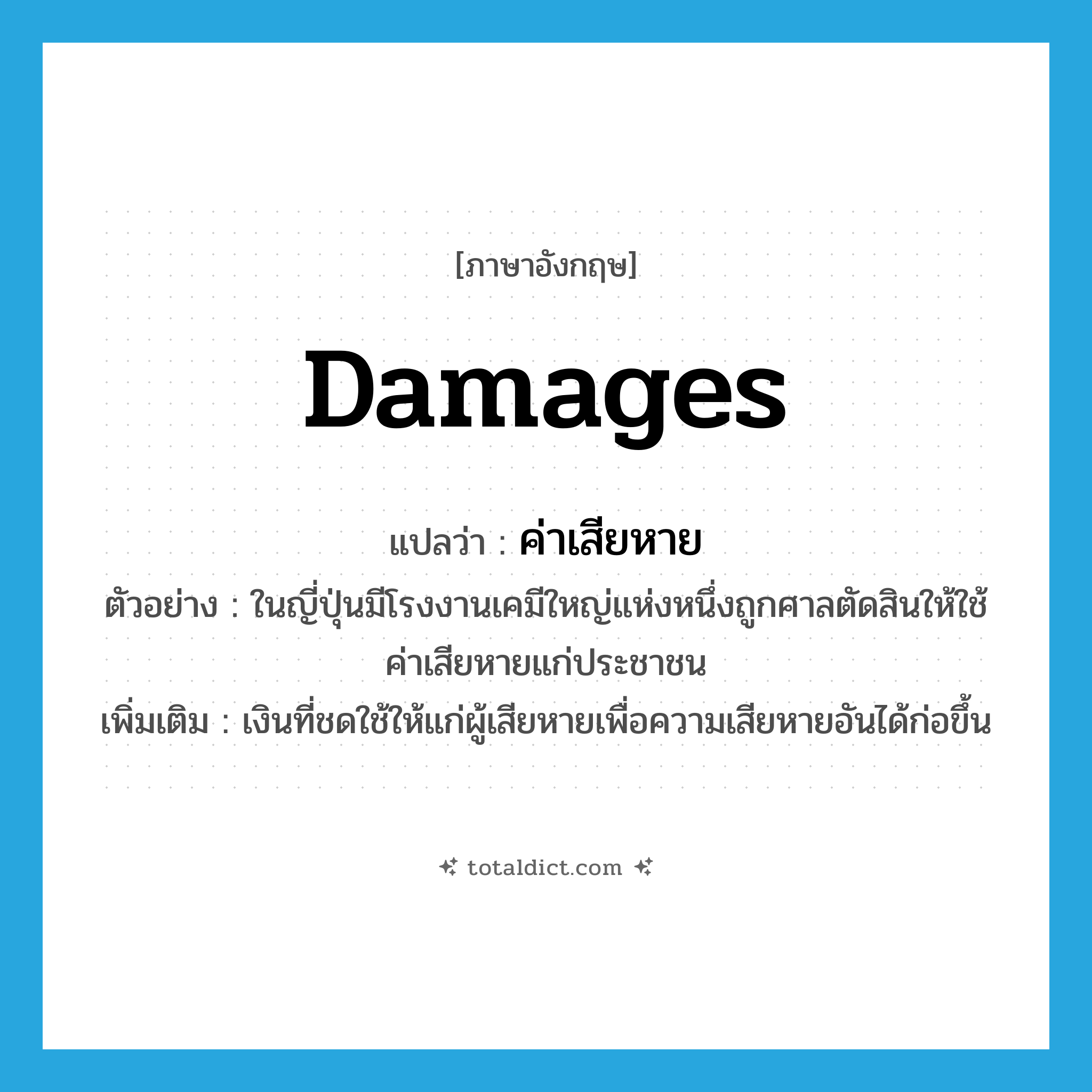 damages แปลว่า?, คำศัพท์ภาษาอังกฤษ damages แปลว่า ค่าเสียหาย ประเภท N ตัวอย่าง ในญี่ปุ่นมีโรงงานเคมีใหญ่แห่งหนึ่งถูกศาลตัดสินให้ใช้ค่าเสียหายแก่ประชาชน เพิ่มเติม เงินที่ชดใช้ให้แก่ผู้เสียหายเพื่อความเสียหายอันได้ก่อขึ้น หมวด N