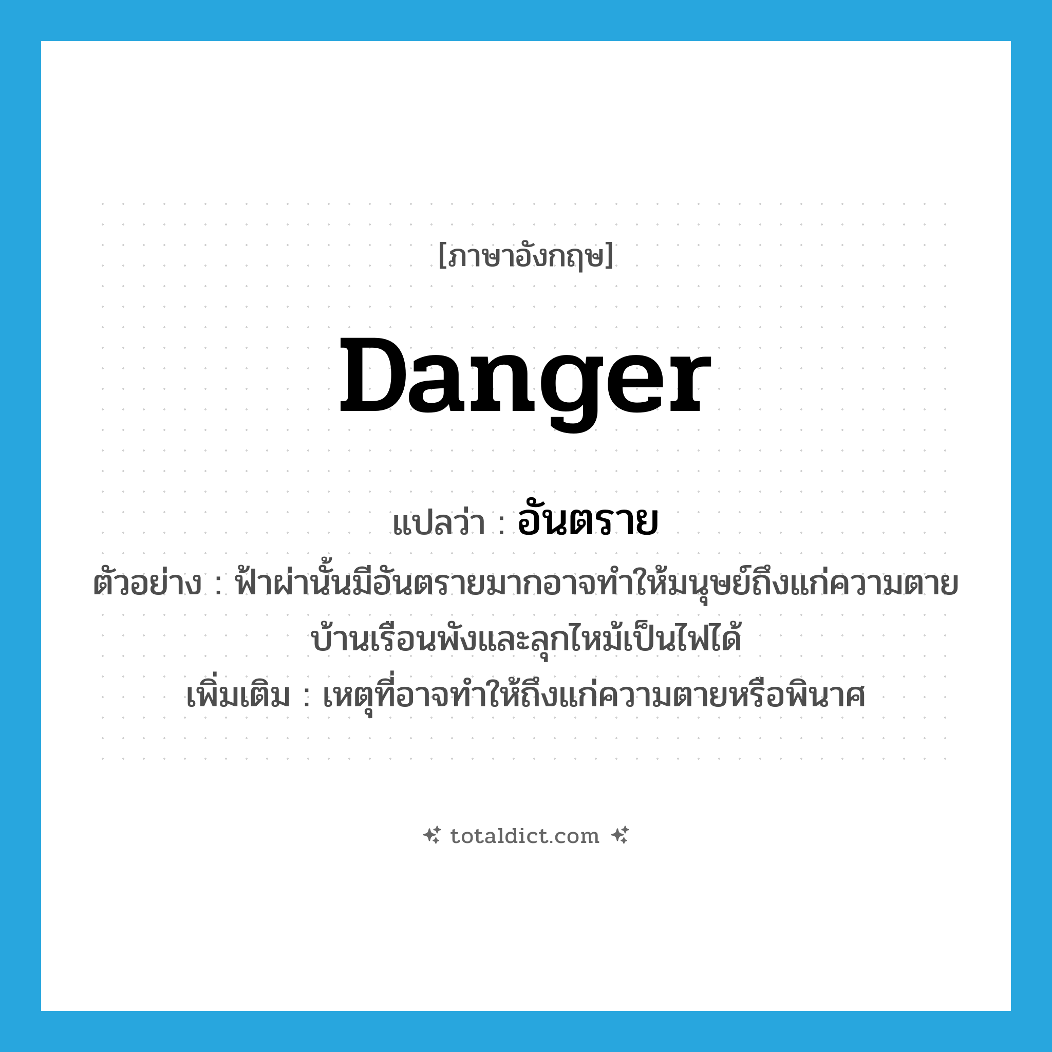 danger แปลว่า?, คำศัพท์ภาษาอังกฤษ danger แปลว่า อันตราย ประเภท N ตัวอย่าง ฟ้าผ่านั้นมีอันตรายมากอาจทำให้มนุษย์ถึงแก่ความตายบ้านเรือนพังและลุกไหม้เป็นไฟได้ เพิ่มเติม เหตุที่อาจทำให้ถึงแก่ความตายหรือพินาศ หมวด N