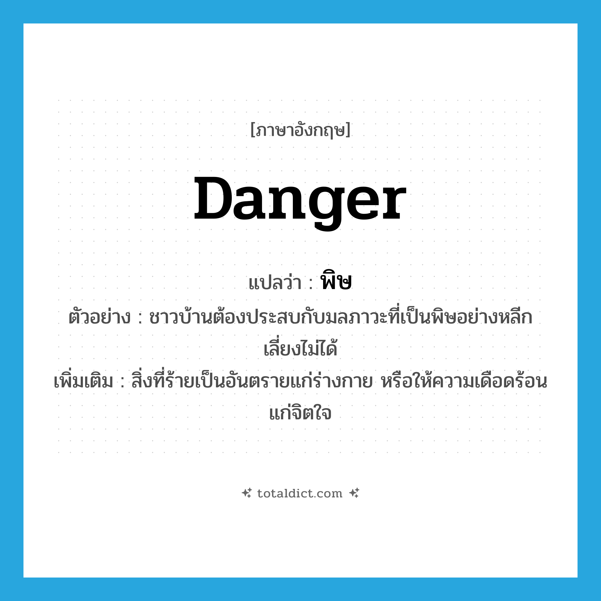 danger แปลว่า?, คำศัพท์ภาษาอังกฤษ danger แปลว่า พิษ ประเภท N ตัวอย่าง ชาวบ้านต้องประสบกับมลภาวะที่เป็นพิษอย่างหลีกเลี่ยงไม่ได้ เพิ่มเติม สิ่งที่ร้ายเป็นอันตรายแก่ร่างกาย หรือให้ความเดือดร้อนแก่จิตใจ หมวด N