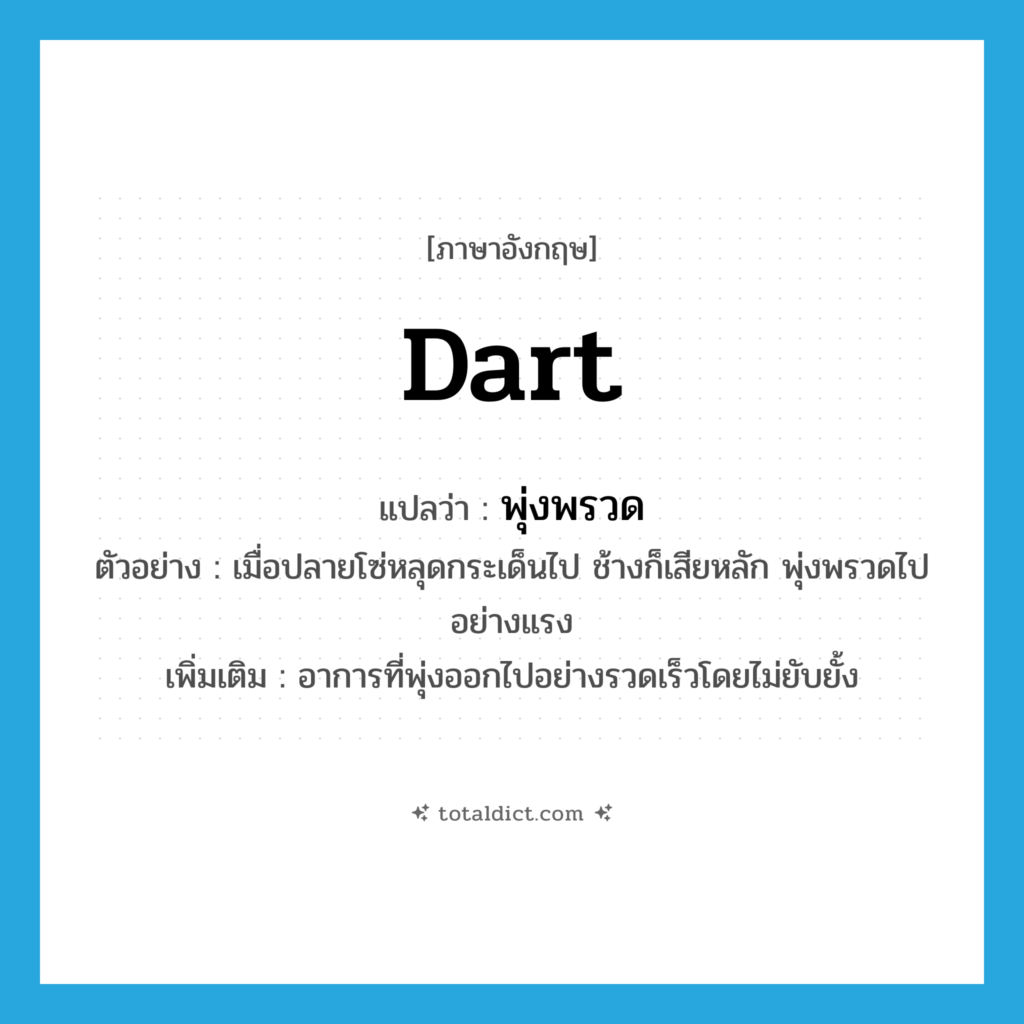 dart แปลว่า?, คำศัพท์ภาษาอังกฤษ dart แปลว่า พุ่งพรวด ประเภท V ตัวอย่าง เมื่อปลายโซ่หลุดกระเด็นไป ช้างก็เสียหลัก พุ่งพรวดไปอย่างแรง เพิ่มเติม อาการที่พุ่งออกไปอย่างรวดเร็วโดยไม่ยับยั้ง หมวด V