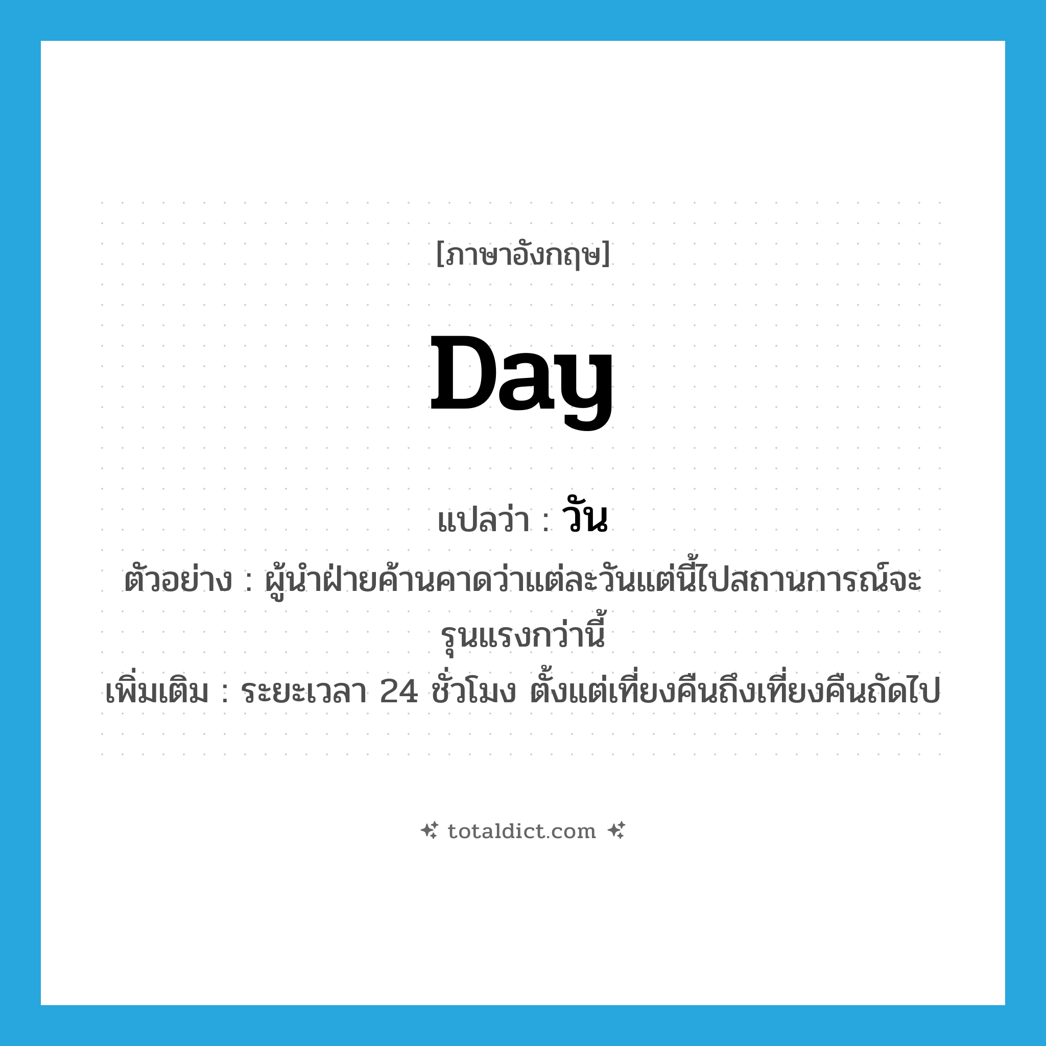 day แปลว่า?, คำศัพท์ภาษาอังกฤษ day แปลว่า วัน ประเภท N ตัวอย่าง ผู้นำฝ่ายค้านคาดว่าแต่ละวันแต่นี้ไปสถานการณ์จะรุนแรงกว่านี้ เพิ่มเติม ระยะเวลา 24 ชั่วโมง ตั้งแต่เที่ยงคืนถึงเที่ยงคืนถัดไป หมวด N