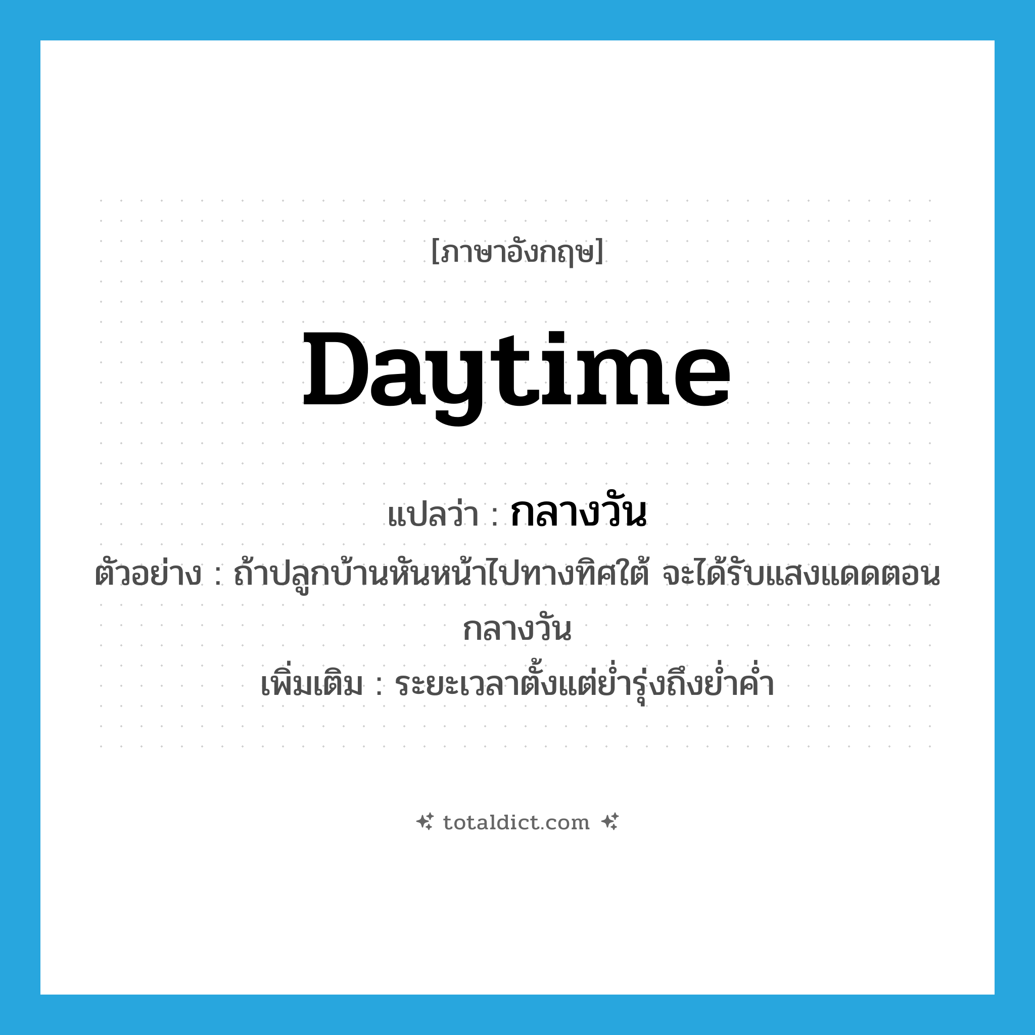 daytime แปลว่า?, คำศัพท์ภาษาอังกฤษ daytime แปลว่า กลางวัน ประเภท N ตัวอย่าง ถ้าปลูกบ้านหันหน้าไปทางทิศใต้ จะได้รับแสงแดดตอนกลางวัน เพิ่มเติม ระยะเวลาตั้งแต่ย่ำรุ่งถึงย่ำค่ำ หมวด N