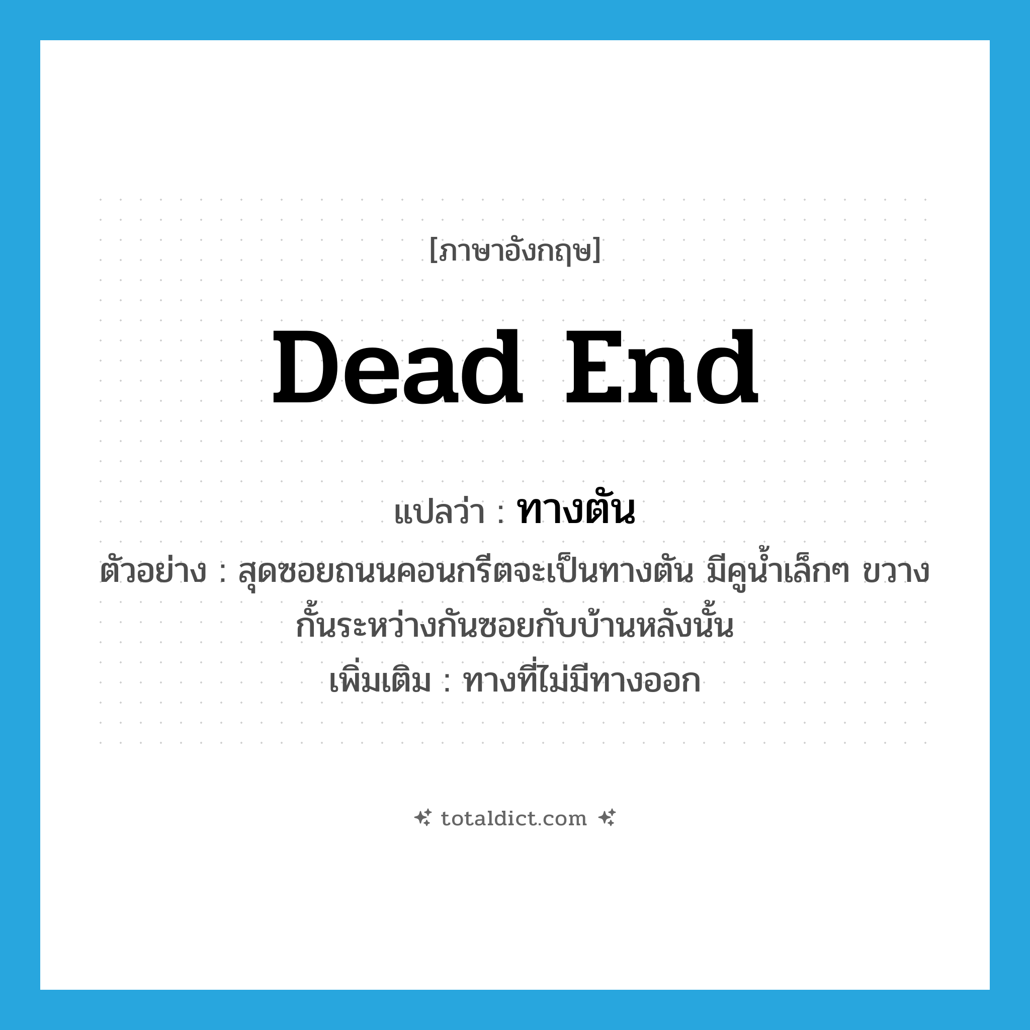 dead end แปลว่า?, คำศัพท์ภาษาอังกฤษ dead end แปลว่า ทางตัน ประเภท N ตัวอย่าง สุดซอยถนนคอนกรีตจะเป็นทางตัน มีคูน้ำเล็กๆ ขวางกั้นระหว่างกันซอยกับบ้านหลังนั้น เพิ่มเติม ทางที่ไม่มีทางออก หมวด N