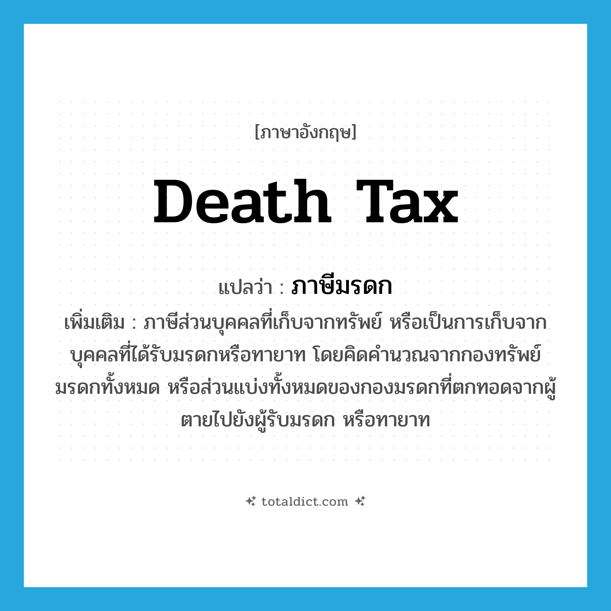 death tax แปลว่า?, คำศัพท์ภาษาอังกฤษ death tax แปลว่า ภาษีมรดก ประเภท N เพิ่มเติม ภาษีส่วนบุคคลที่เก็บจากทรัพย์ หรือเป็นการเก็บจากบุคคลที่ได้รับมรดกหรือทายาท โดยคิดคำนวณจากกองทรัพย์มรดกทั้งหมด หรือส่วนแบ่งทั้งหมดของกองมรดกที่ตกทอดจากผู้ตายไปยังผู้รับมรดก หรือทายาท หมวด N