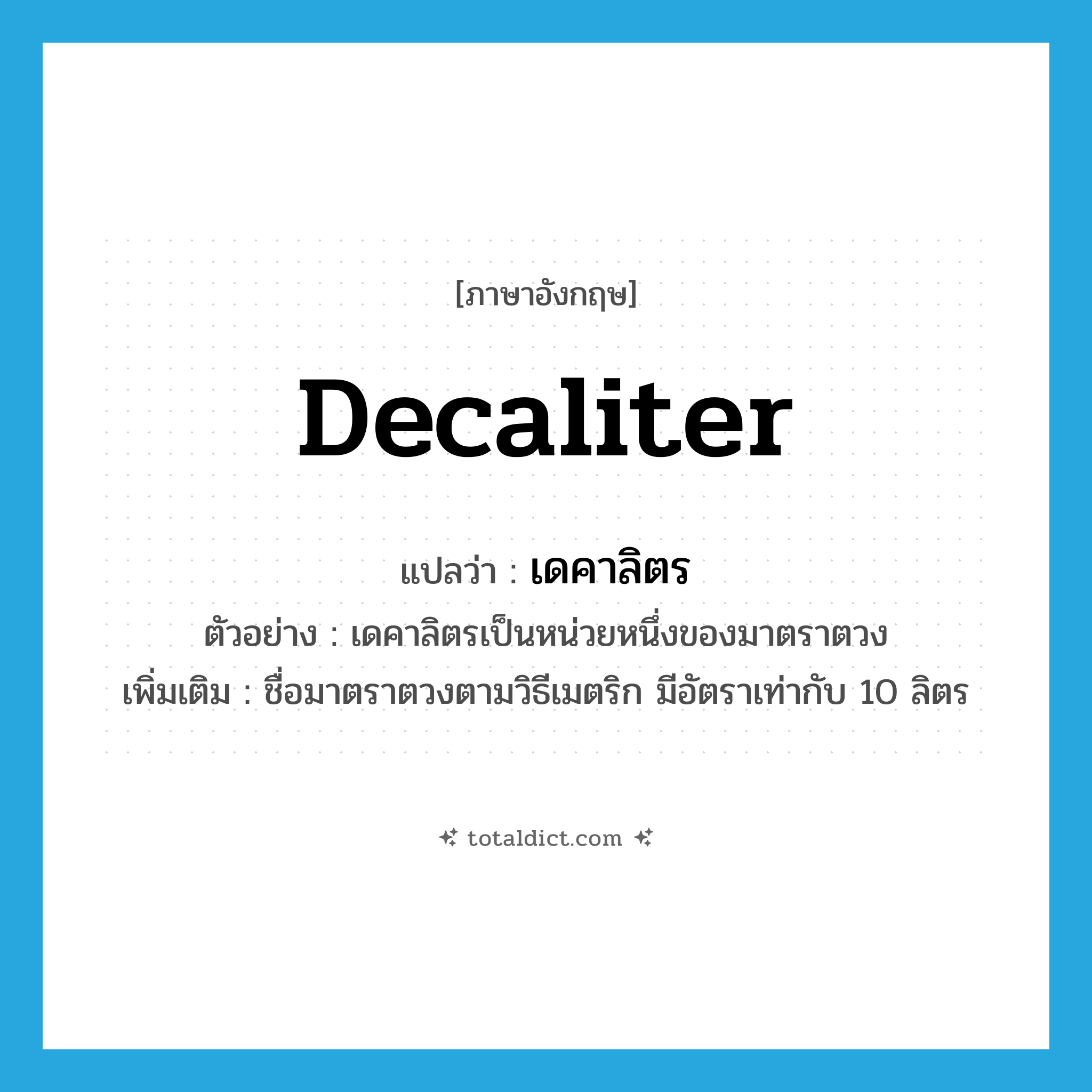 decaliter แปลว่า?, คำศัพท์ภาษาอังกฤษ decaliter แปลว่า เดคาลิตร ประเภท CLAS ตัวอย่าง เดคาลิตรเป็นหน่วยหนึ่งของมาตราตวง เพิ่มเติม ชื่อมาตราตวงตามวิธีเมตริก มีอัตราเท่ากับ 10 ลิตร หมวด CLAS