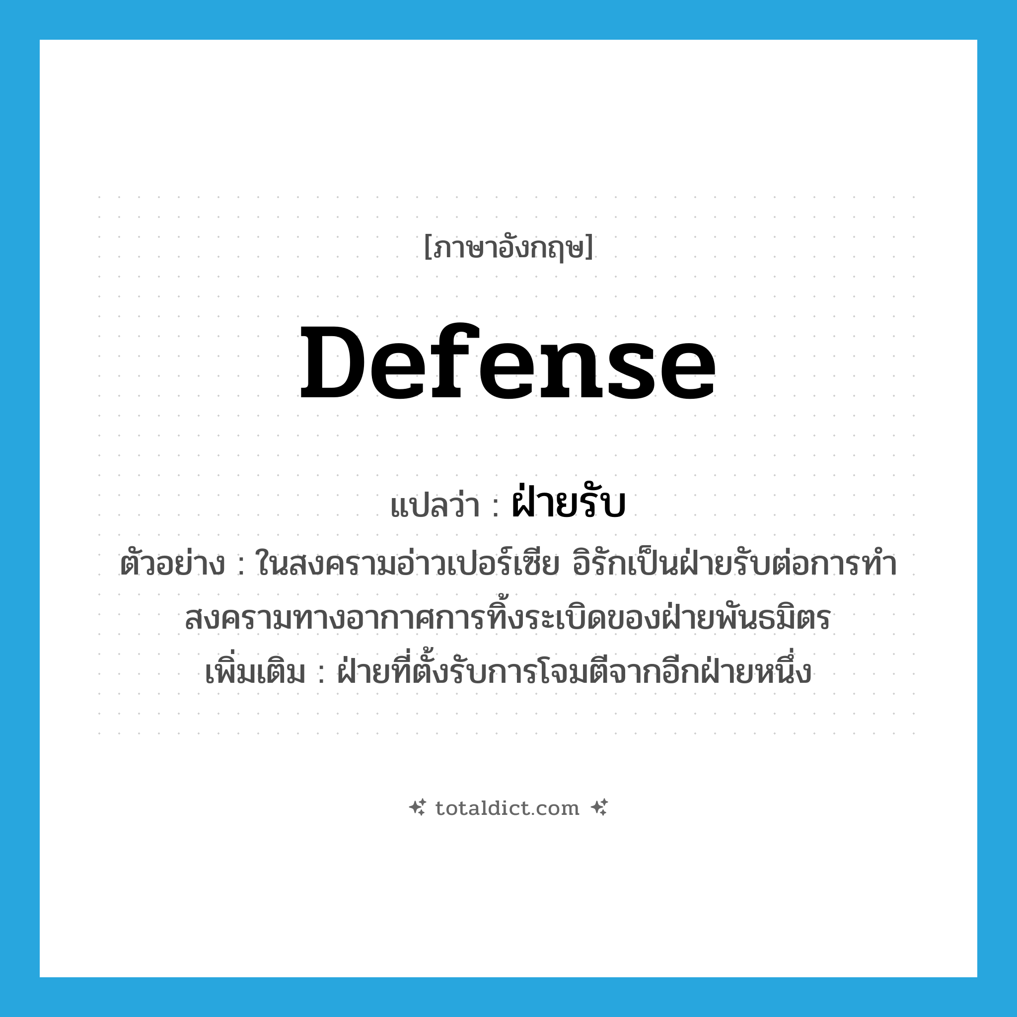 defense แปลว่า?, คำศัพท์ภาษาอังกฤษ defense แปลว่า ฝ่ายรับ ประเภท N ตัวอย่าง ในสงครามอ่าวเปอร์เซีย อิรักเป็นฝ่ายรับต่อการทำสงครามทางอากาศการทิ้งระเบิดของฝ่ายพันธมิตร เพิ่มเติม ฝ่ายที่ตั้งรับการโจมตีจากอีกฝ่ายหนึ่ง หมวด N