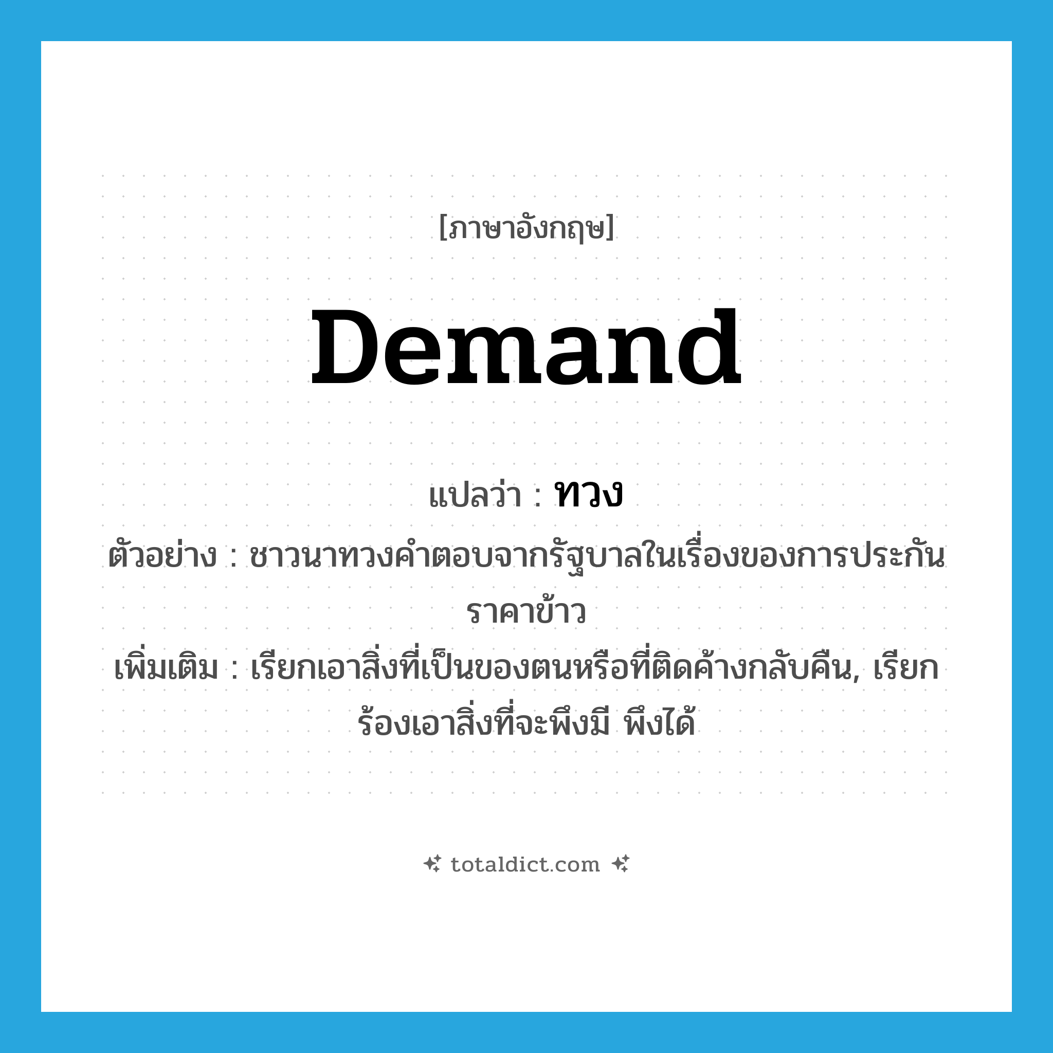 demand แปลว่า?, คำศัพท์ภาษาอังกฤษ demand แปลว่า ทวง ประเภท V ตัวอย่าง ชาวนาทวงคำตอบจากรัฐบาลในเรื่องของการประกันราคาข้าว เพิ่มเติม เรียกเอาสิ่งที่เป็นของตนหรือที่ติดค้างกลับคืน, เรียกร้องเอาสิ่งที่จะพึงมี พึงได้ หมวด V