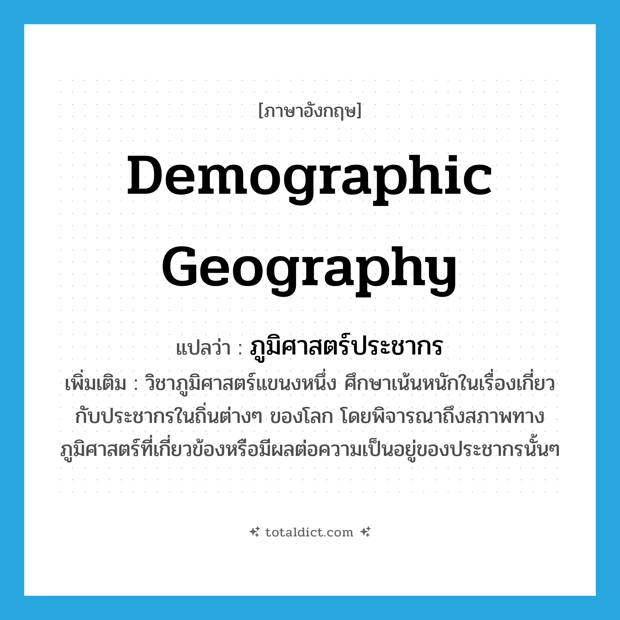 demographic geography แปลว่า?, คำศัพท์ภาษาอังกฤษ demographic geography แปลว่า ภูมิศาสตร์ประชากร ประเภท N เพิ่มเติม วิชาภูมิศาสตร์แขนงหนึ่ง ศึกษาเน้นหนักในเรื่องเกี่ยวกับประชากรในถิ่นต่างๆ ของโลก โดยพิจารณาถึงสภาพทางภูมิศาสตร์ที่เกี่ยวข้องหรือมีผลต่อความเป็นอยู่ของประชากรนั้นๆ หมวด N