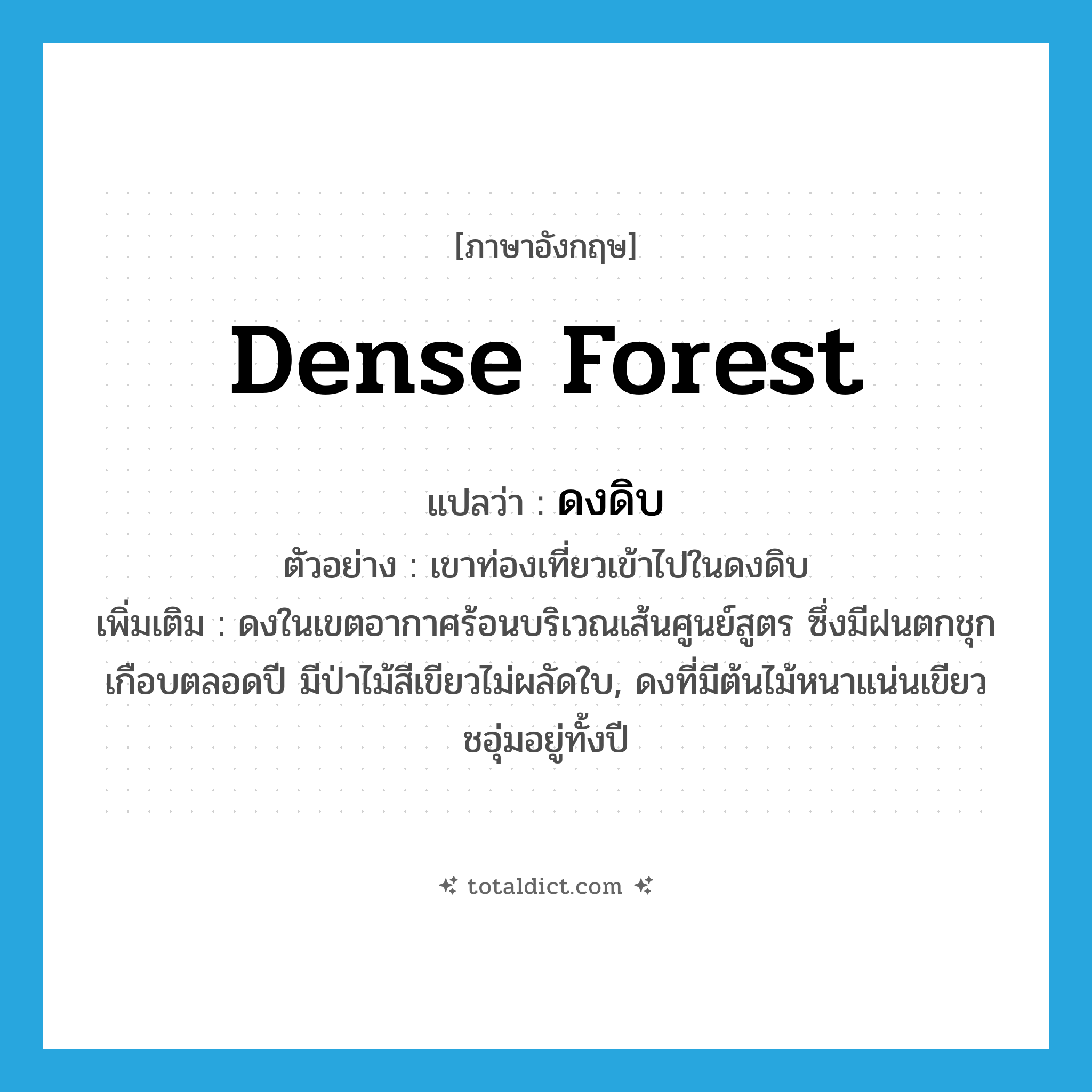 dense forest แปลว่า?, คำศัพท์ภาษาอังกฤษ dense forest แปลว่า ดงดิบ ประเภท N ตัวอย่าง เขาท่องเที่ยวเข้าไปในดงดิบ เพิ่มเติม ดงในเขตอากาศร้อนบริเวณเส้นศูนย์สูตร ซึ่งมีฝนตกชุกเกือบตลอดปี มีป่าไม้สีเขียวไม่ผลัดใบ, ดงที่มีต้นไม้หนาแน่นเขียวชอุ่มอยู่ทั้งปี หมวด N