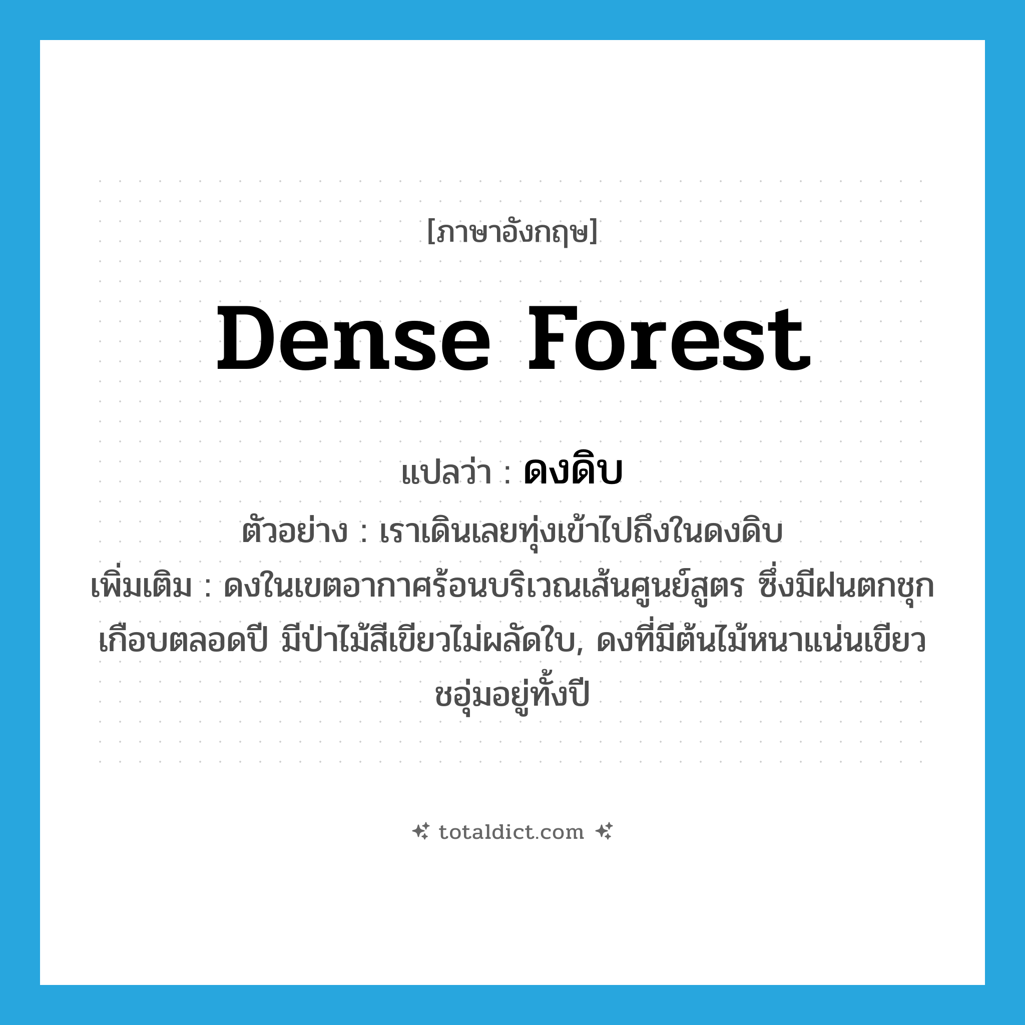 dense forest แปลว่า?, คำศัพท์ภาษาอังกฤษ dense forest แปลว่า ดงดิบ ประเภท N ตัวอย่าง เราเดินเลยทุ่งเข้าไปถึงในดงดิบ เพิ่มเติม ดงในเขตอากาศร้อนบริเวณเส้นศูนย์สูตร ซึ่งมีฝนตกชุกเกือบตลอดปี มีป่าไม้สีเขียวไม่ผลัดใบ, ดงที่มีต้นไม้หนาแน่นเขียวชอุ่มอยู่ทั้งปี หมวด N