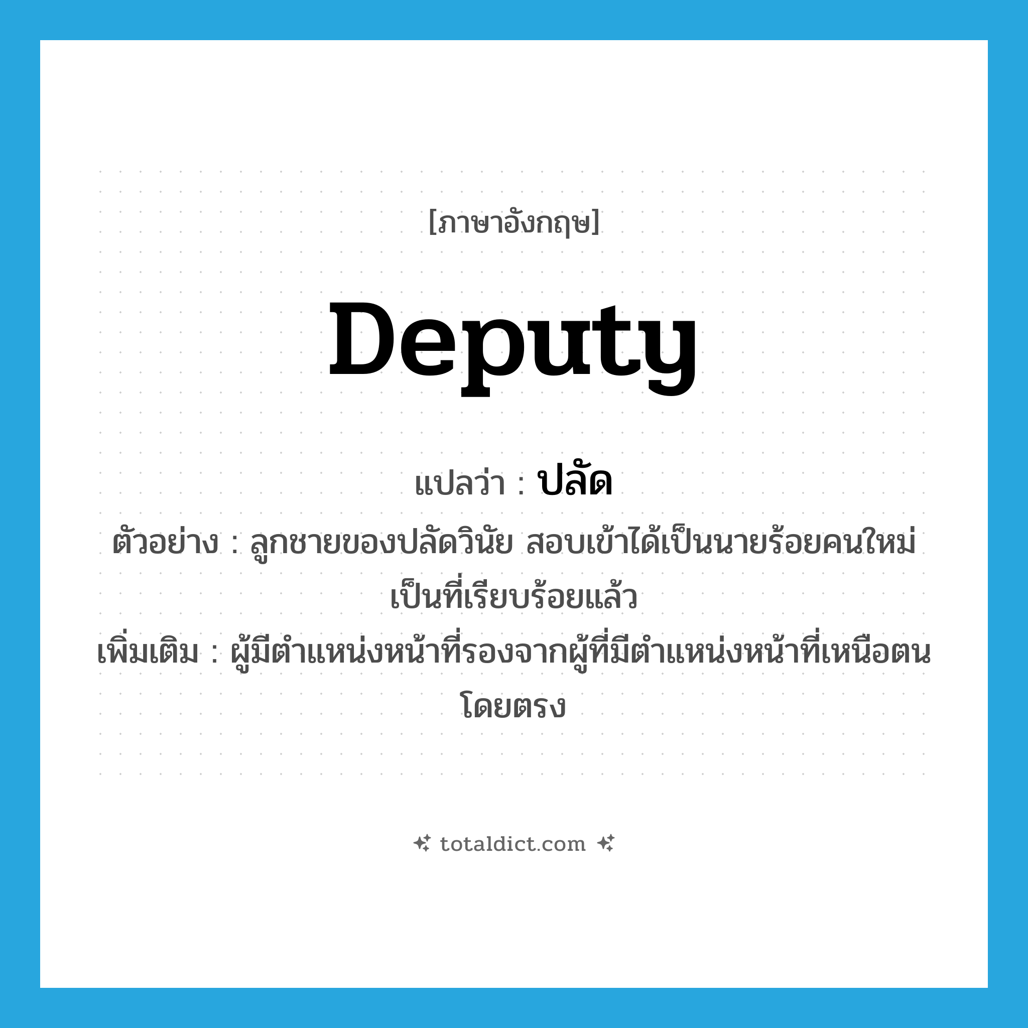 deputy แปลว่า?, คำศัพท์ภาษาอังกฤษ deputy แปลว่า ปลัด ประเภท N ตัวอย่าง ลูกชายของปลัดวินัย สอบเข้าได้เป็นนายร้อยคนใหม่เป็นที่เรียบร้อยแล้ว เพิ่มเติม ผู้มีตำแหน่งหน้าที่รองจากผู้ที่มีตำแหน่งหน้าที่เหนือตนโดยตรง หมวด N