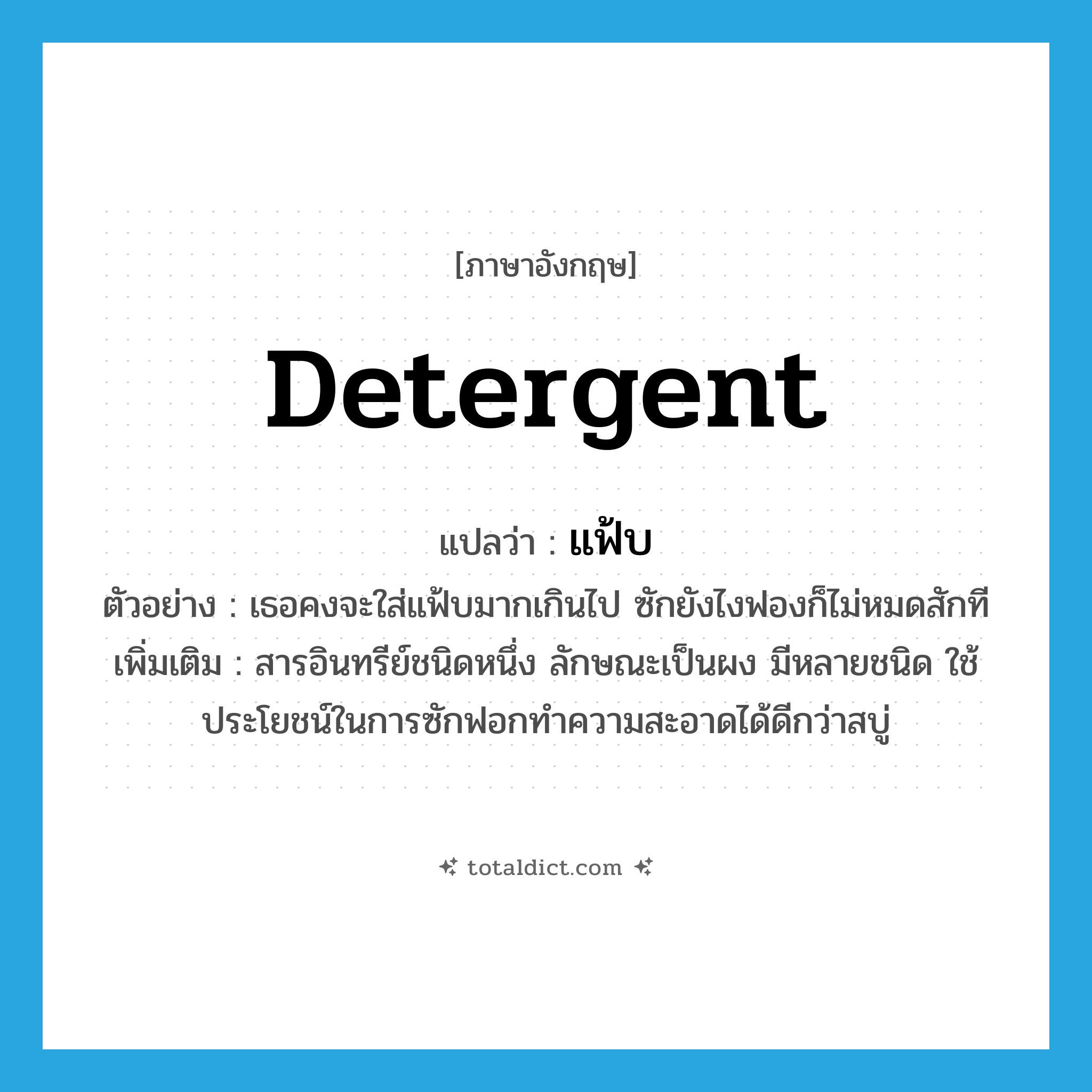 detergent แปลว่า?, คำศัพท์ภาษาอังกฤษ detergent แปลว่า แฟ้บ ประเภท N ตัวอย่าง เธอคงจะใส่แฟ้บมากเกินไป ซักยังไงฟองก็ไม่หมดสักที เพิ่มเติม สารอินทรีย์ชนิดหนึ่ง ลักษณะเป็นผง มีหลายชนิด ใช้ประโยชน์ในการซักฟอกทำความสะอาดได้ดีกว่าสบู่ หมวด N