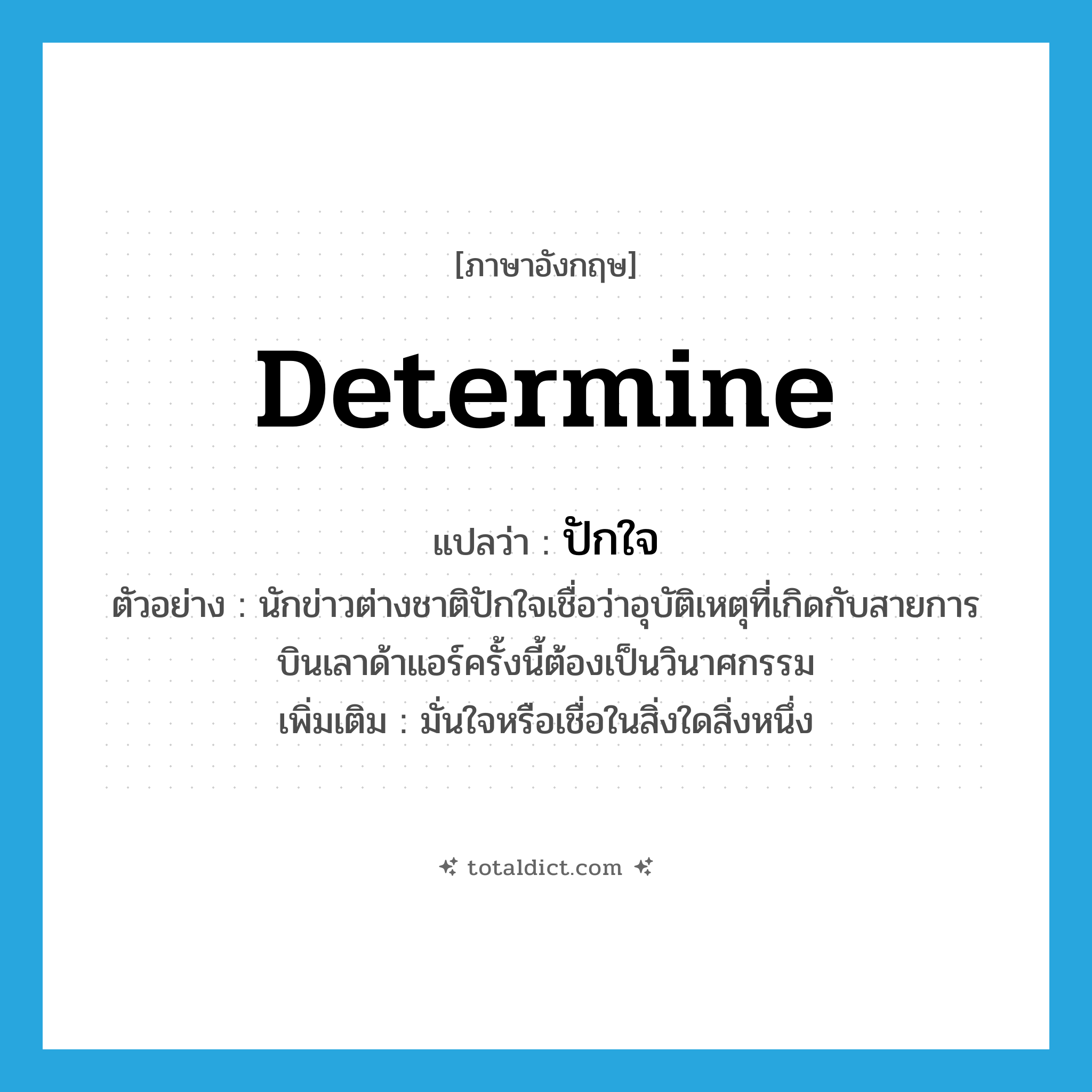 determine แปลว่า?, คำศัพท์ภาษาอังกฤษ determine แปลว่า ปักใจ ประเภท V ตัวอย่าง นักข่าวต่างชาติปักใจเชื่อว่าอุบัติเหตุที่เกิดกับสายการบินเลาด้าแอร์ครั้งนี้ต้องเป็นวินาศกรรม เพิ่มเติม มั่นใจหรือเชื่อในสิ่งใดสิ่งหนึ่ง หมวด V