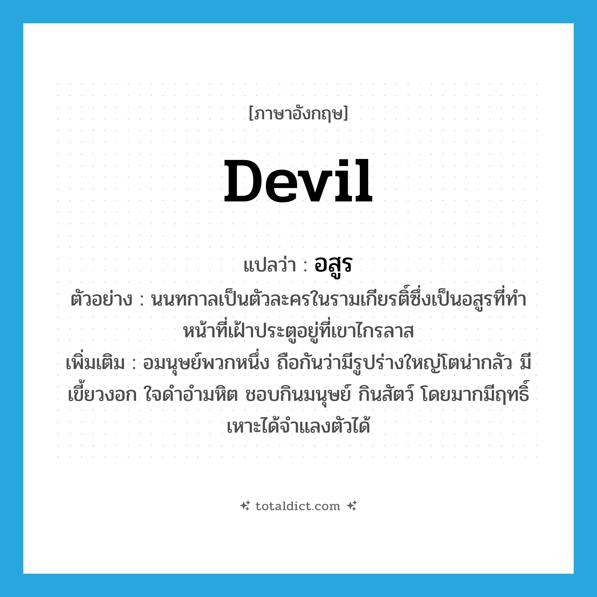 devil แปลว่า?, คำศัพท์ภาษาอังกฤษ devil แปลว่า อสูร ประเภท N ตัวอย่าง นนทกาลเป็นตัวละครในรามเกียรติ์ซึ่งเป็นอสูรที่ทำหน้าที่เฝ้าประตูอยู่ที่เขาไกรลาส เพิ่มเติม อมนุษย์พวกหนึ่ง ถือกันว่ามีรูปร่างใหญ่โตน่ากลัว มีเขี้ยวงอก ใจดำอำมหิต ชอบกินมนุษย์ กินสัตว์ โดยมากมีฤทธิ์เหาะได้จำแลงตัวได้ หมวด N