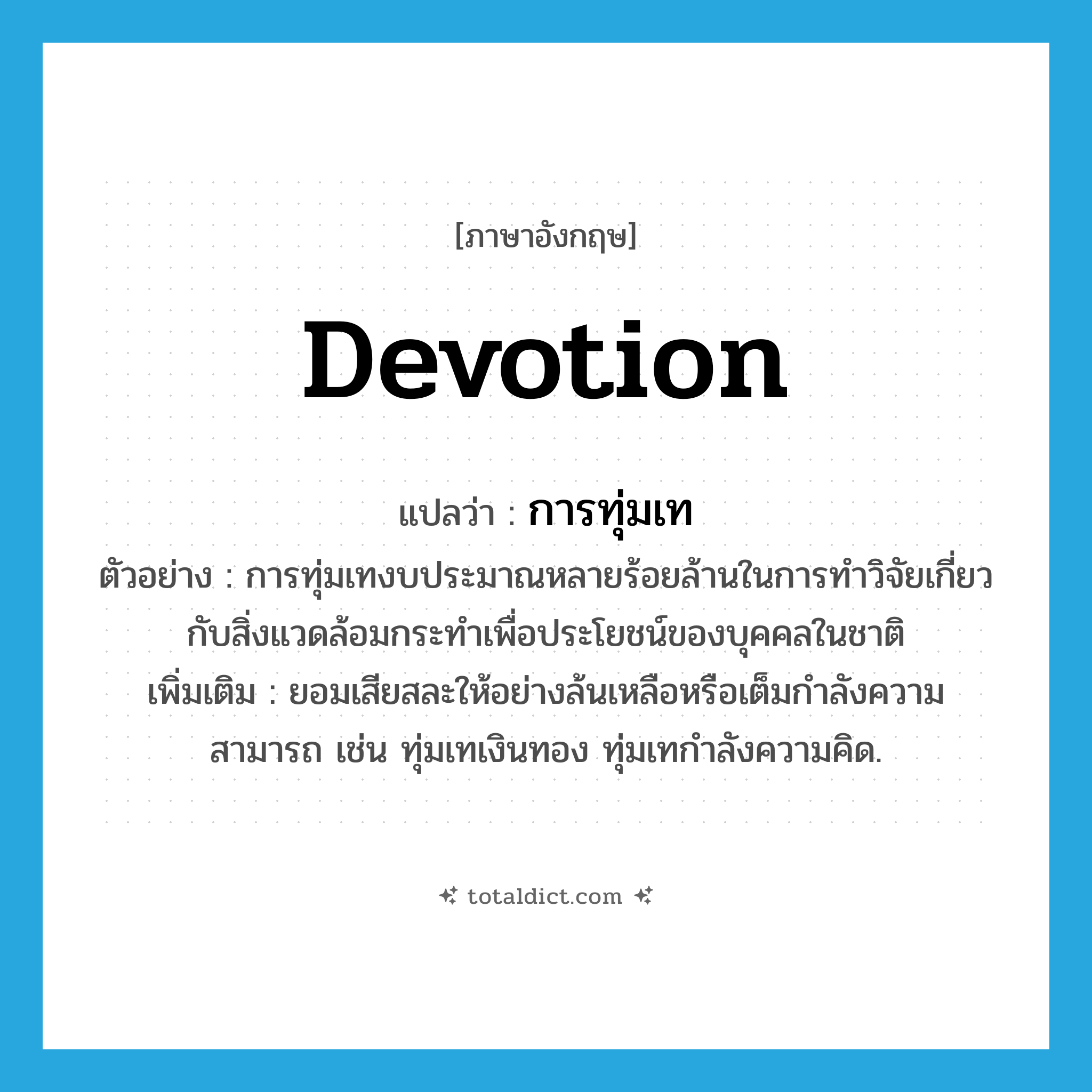 devotion แปลว่า?, คำศัพท์ภาษาอังกฤษ devotion แปลว่า การทุ่มเท ประเภท N ตัวอย่าง การทุ่มเทงบประมาณหลายร้อยล้านในการทำวิจัยเกี่ยวกับสิ่งแวดล้อมกระทำเพื่อประโยชน์ของบุคคลในชาติ เพิ่มเติม ยอมเสียสละให้อย่างล้นเหลือหรือเต็มกำลังความสามารถ เช่น ทุ่มเทเงินทอง ทุ่มเทกำลังความคิด. หมวด N