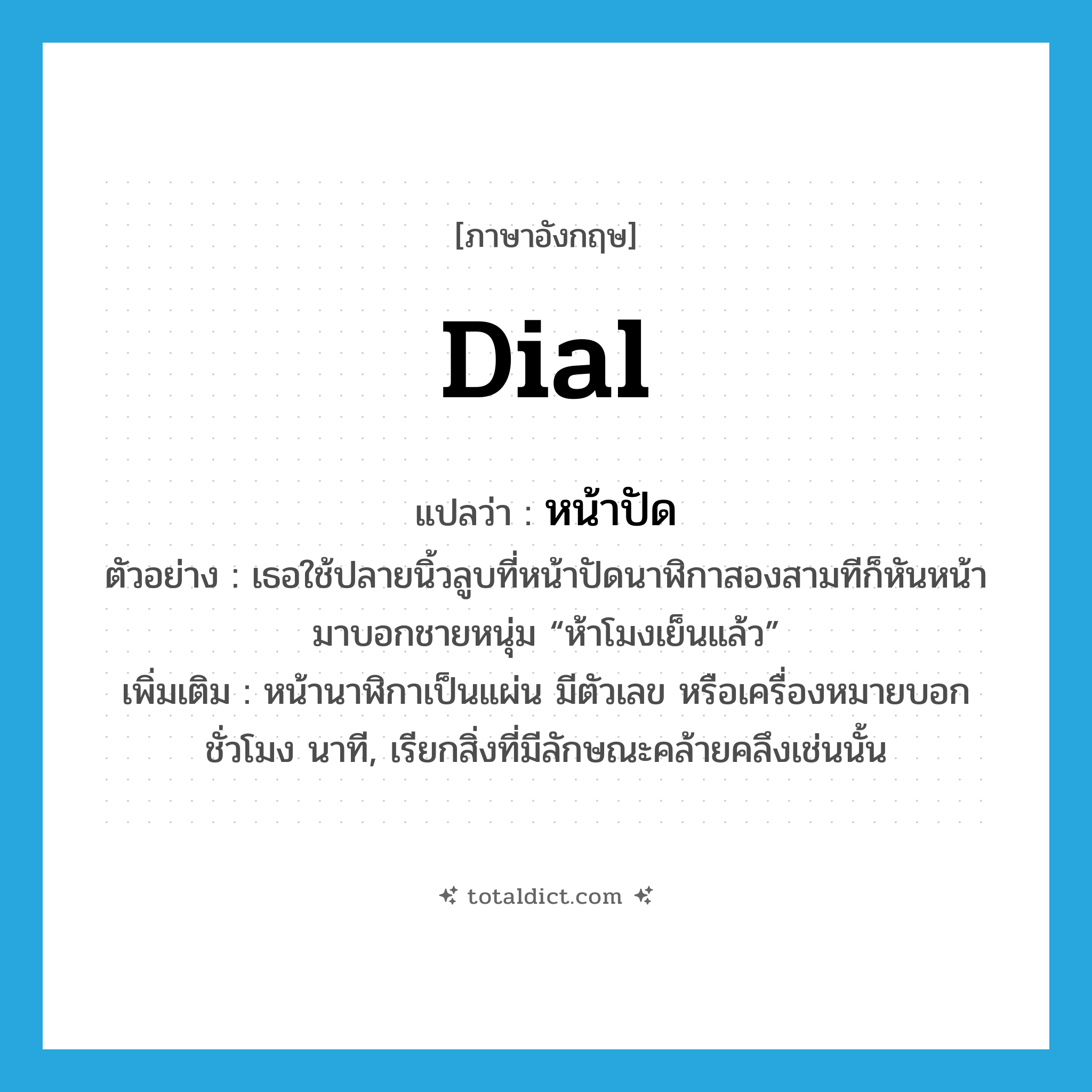 dial แปลว่า?, คำศัพท์ภาษาอังกฤษ dial แปลว่า หน้าปัด ประเภท N ตัวอย่าง เธอใช้ปลายนิ้วลูบที่หน้าปัดนาฬิกาสองสามทีก็หันหน้ามาบอกชายหนุ่ม “ห้าโมงเย็นแล้ว” เพิ่มเติม หน้านาฬิกาเป็นแผ่น มีตัวเลข หรือเครื่องหมายบอกชั่วโมง นาที, เรียกสิ่งที่มีลักษณะคล้ายคลึงเช่นนั้น หมวด N