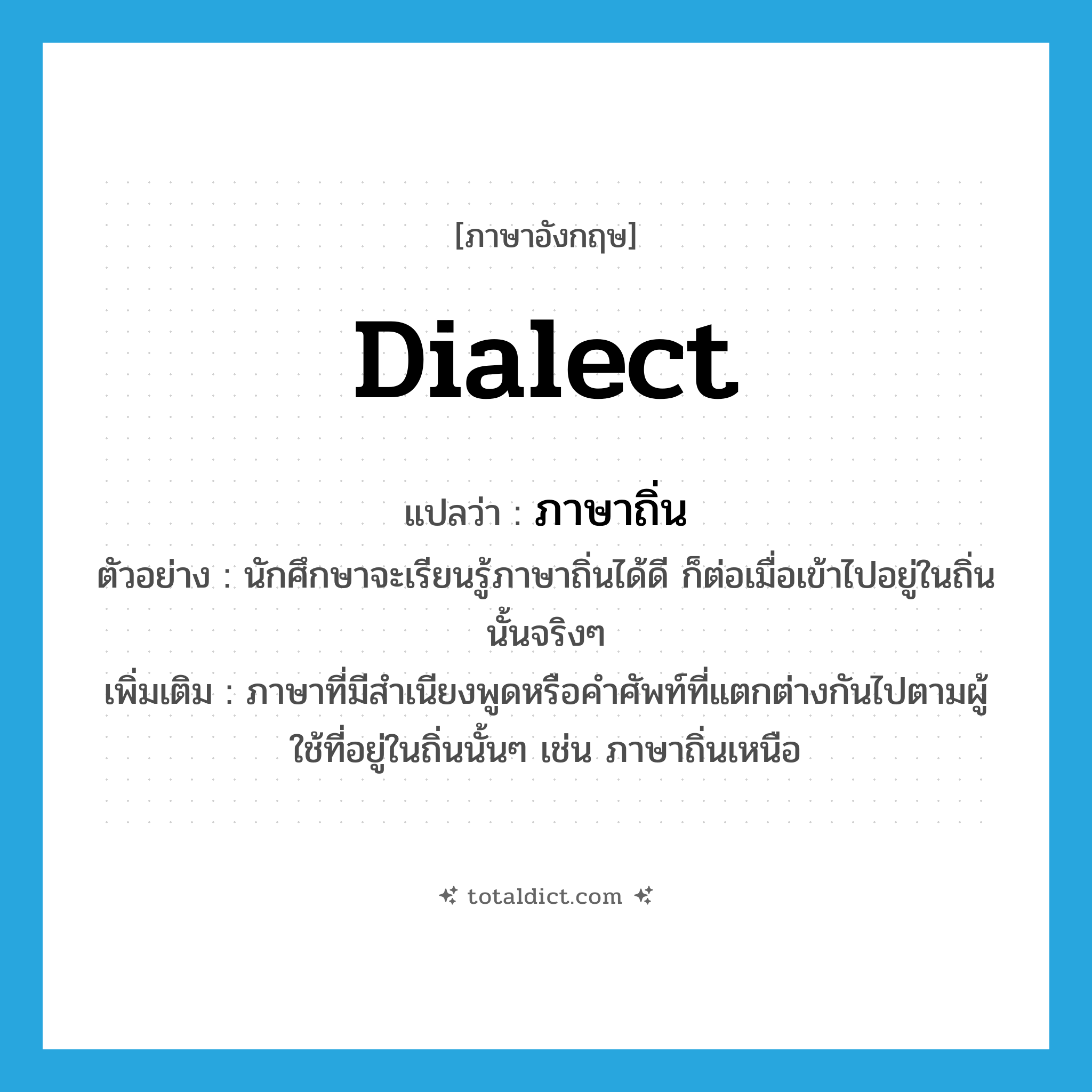 dialect แปลว่า?, คำศัพท์ภาษาอังกฤษ dialect แปลว่า ภาษาถิ่น ประเภท N ตัวอย่าง นักศึกษาจะเรียนรู้ภาษาถิ่นได้ดี ก็ต่อเมื่อเข้าไปอยู่ในถิ่นนั้นจริงๆ เพิ่มเติม ภาษาที่มีสำเนียงพูดหรือคำศัพท์ที่แตกต่างกันไปตามผู้ใช้ที่อยู่ในถิ่นนั้นๆ เช่น ภาษาถิ่นเหนือ หมวด N