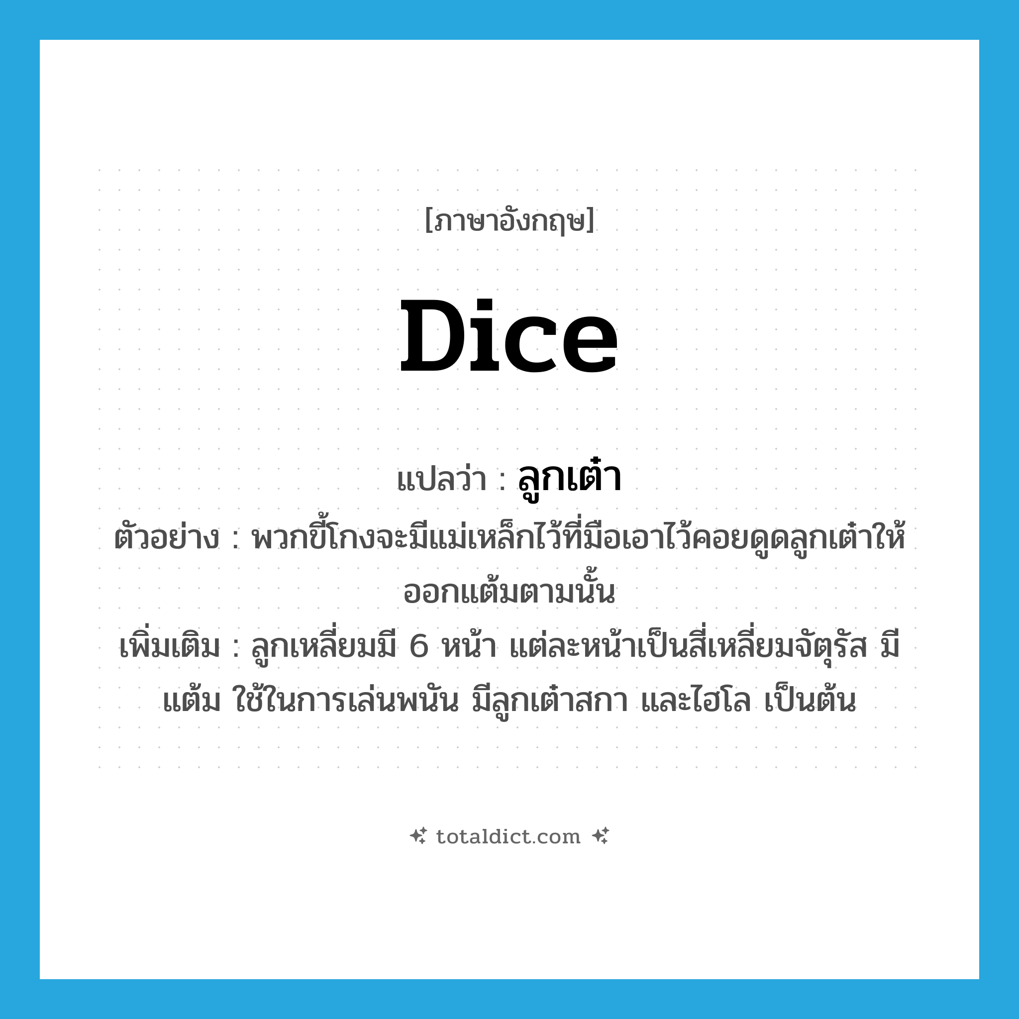 dice แปลว่า?, คำศัพท์ภาษาอังกฤษ dice แปลว่า ลูกเต๋า ประเภท N ตัวอย่าง พวกขี้โกงจะมีแม่เหล็กไว้ที่มือเอาไว้คอยดูดลูกเต๋าให้ออกแต้มตามนั้น เพิ่มเติม ลูกเหลี่ยมมี 6 หน้า แต่ละหน้าเป็นสี่เหลี่ยมจัตุรัส มีแต้ม ใช้ในการเล่นพนัน มีลูกเต๋าสกา และไฮโล เป็นต้น หมวด N