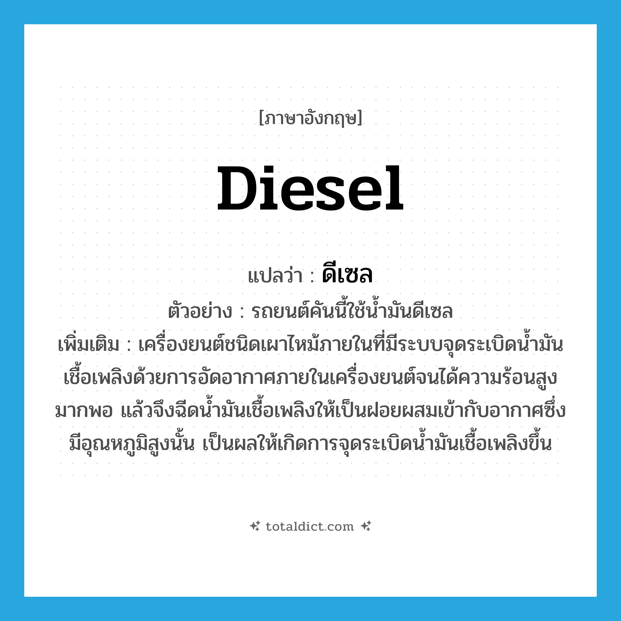 diesel แปลว่า?, คำศัพท์ภาษาอังกฤษ diesel แปลว่า ดีเซล ประเภท N ตัวอย่าง รถยนต์คันนี้ใช้น้ำมันดีเซล เพิ่มเติม เครื่องยนต์ชนิดเผาไหม้ภายในที่มีระบบจุดระเบิดน้ำมันเชื้อเพลิงด้วยการอัดอากาศภายในเครื่องยนต์จนได้ความร้อนสูงมากพอ แล้วจึงฉีดน้ำมันเชื้อเพลิงให้เป็นฝอยผสมเข้ากับอากาศซึ่งมีอุณหภูมิสูงนั้น เป็นผลให้เกิดการจุดระเบิดน้ำมันเชื้อเพลิงขึ้น หมวด N