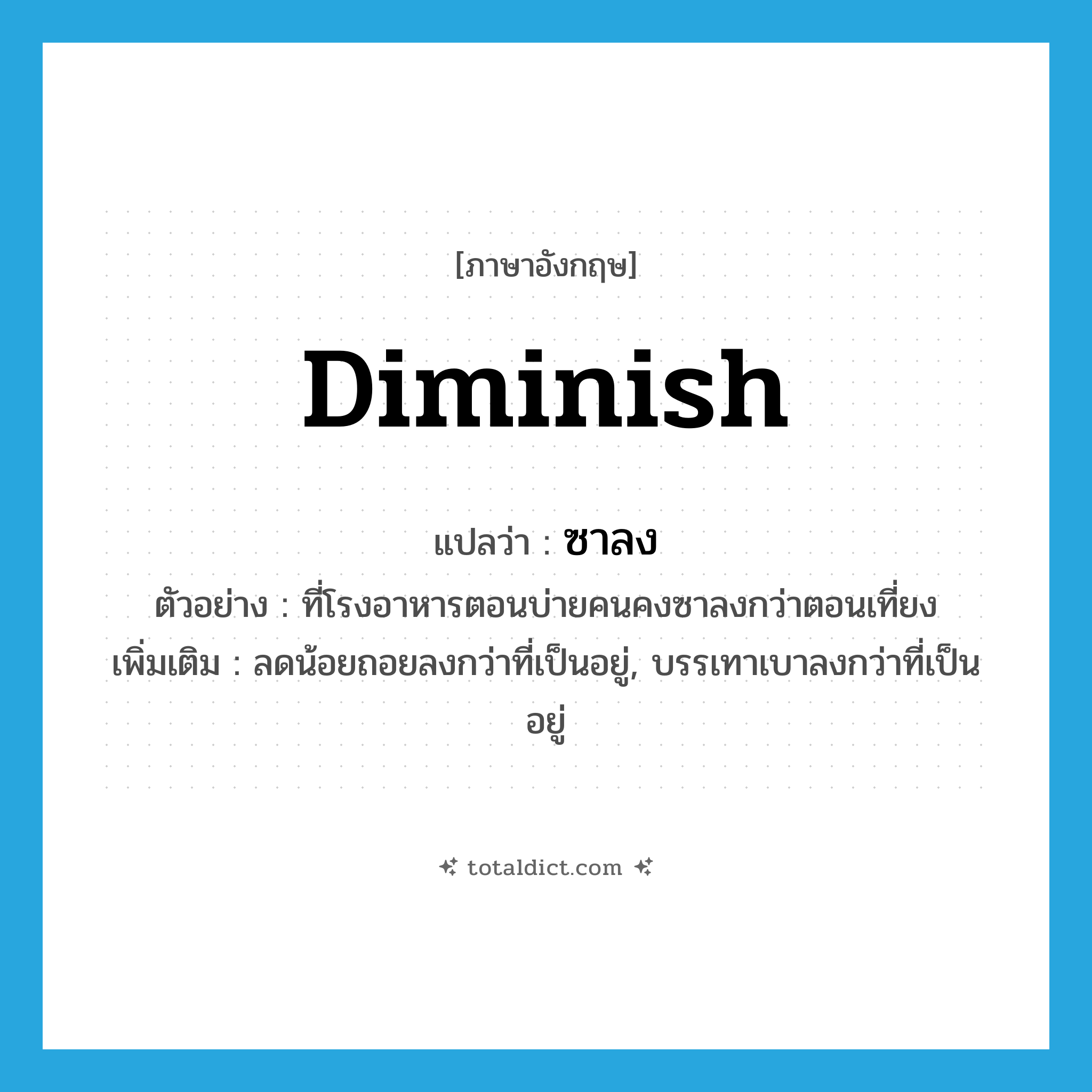 diminish แปลว่า?, คำศัพท์ภาษาอังกฤษ diminish แปลว่า ซาลง ประเภท V ตัวอย่าง ที่โรงอาหารตอนบ่ายคนคงซาลงกว่าตอนเที่ยง เพิ่มเติม ลดน้อยถอยลงกว่าที่เป็นอยู่, บรรเทาเบาลงกว่าที่เป็นอยู่ หมวด V