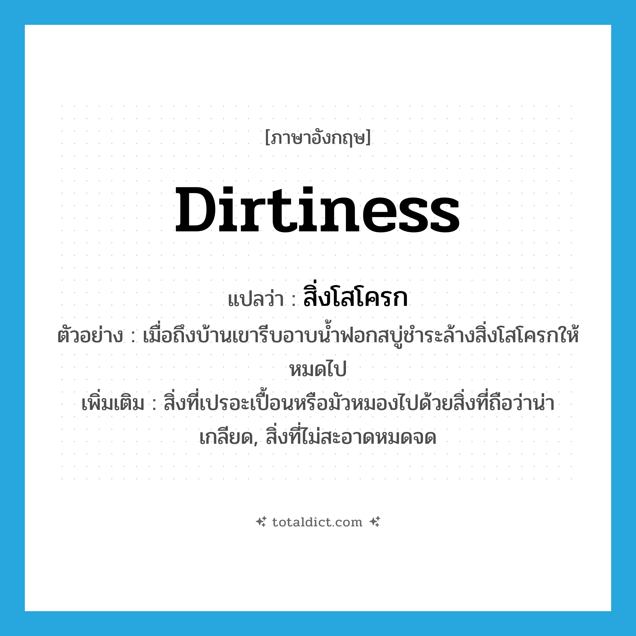 dirtiness แปลว่า?, คำศัพท์ภาษาอังกฤษ dirtiness แปลว่า สิ่งโสโครก ประเภท N ตัวอย่าง เมื่อถึงบ้านเขารีบอาบน้ำฟอกสบู่ชำระล้างสิ่งโสโครกให้หมดไป เพิ่มเติม สิ่งที่เปรอะเปื้อนหรือมัวหมองไปด้วยสิ่งที่ถือว่าน่าเกลียด, สิ่งที่ไม่สะอาดหมดจด หมวด N