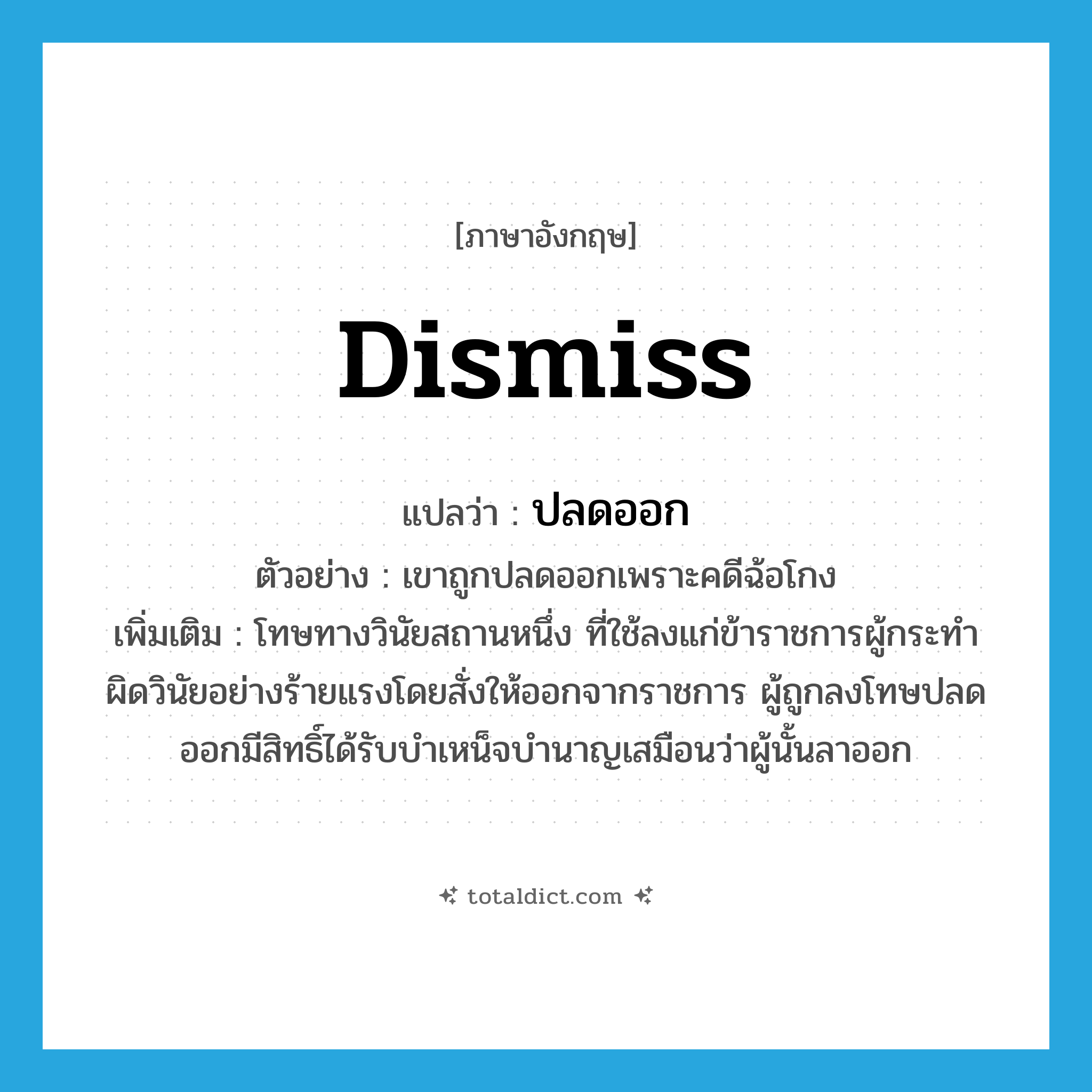 dismiss แปลว่า?, คำศัพท์ภาษาอังกฤษ dismiss แปลว่า ปลดออก ประเภท V ตัวอย่าง เขาถูกปลดออกเพราะคดีฉ้อโกง เพิ่มเติม โทษทางวินัยสถานหนึ่ง ที่ใช้ลงแก่ข้าราชการผู้กระทำผิดวินัยอย่างร้ายแรงโดยสั่งให้ออกจากราชการ ผู้ถูกลงโทษปลดออกมีสิทธิ์ได้รับบำเหน็จบำนาญเสมือนว่าผู้นั้นลาออก หมวด V