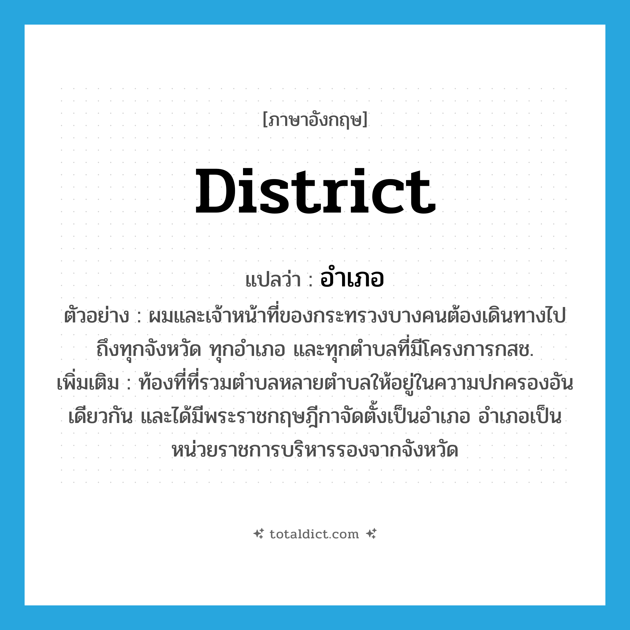 district แปลว่า?, คำศัพท์ภาษาอังกฤษ district แปลว่า อำเภอ ประเภท N ตัวอย่าง ผมและเจ้าหน้าที่ของกระทรวงบางคนต้องเดินทางไปถึงทุกจังหวัด ทุกอำเภอ และทุกตำบลที่มีโครงการกสช. เพิ่มเติม ท้องที่ที่รวมตำบลหลายตำบลให้อยู่ในความปกครองอันเดียวกัน และได้มีพระราชกฤษฎีกาจัดตั้งเป็นอำเภอ อำเภอเป็นหน่วยราชการบริหารรองจากจังหวัด หมวด N