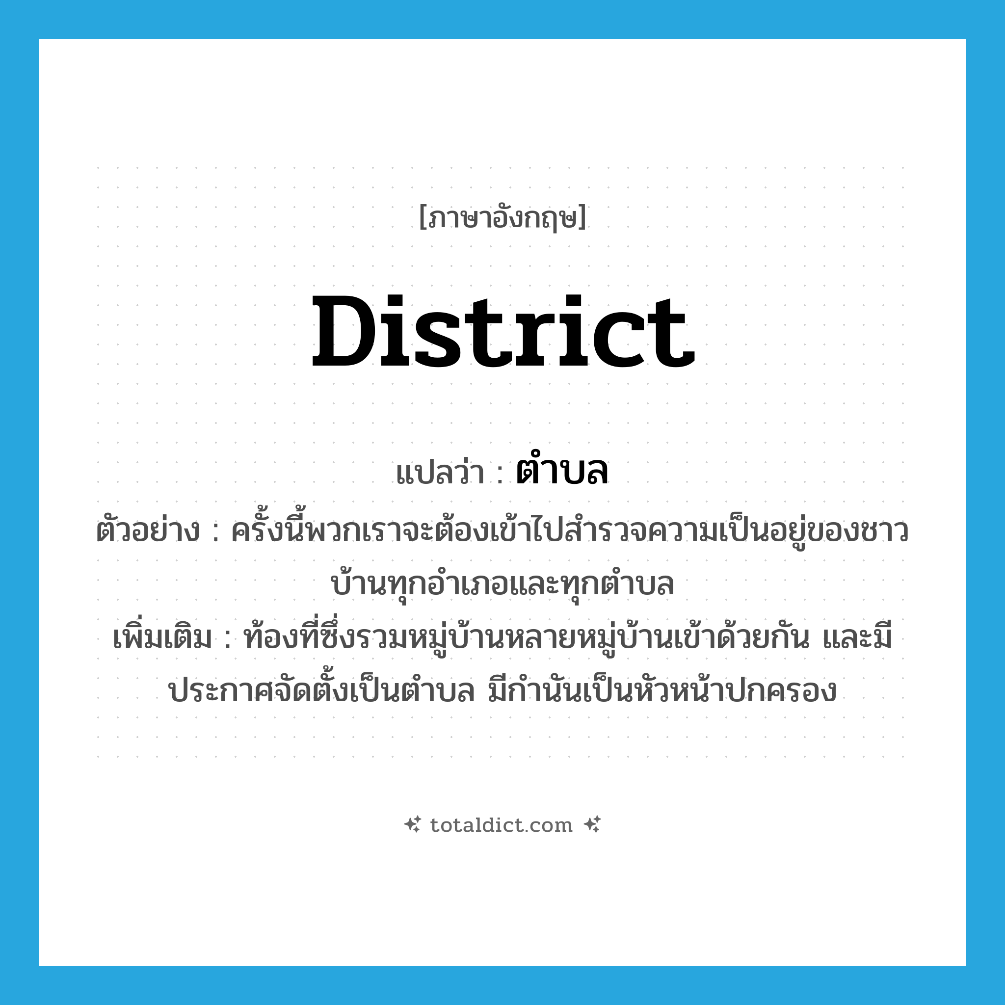 district แปลว่า?, คำศัพท์ภาษาอังกฤษ district แปลว่า ตำบล ประเภท N ตัวอย่าง ครั้งนี้พวกเราจะต้องเข้าไปสำรวจความเป็นอยู่ของชาวบ้านทุกอำเภอและทุกตำบล เพิ่มเติม ท้องที่ซึ่งรวมหมู่บ้านหลายหมู่บ้านเข้าด้วยกัน และมีประกาศจัดตั้งเป็นตำบล มีกำนันเป็นหัวหน้าปกครอง หมวด N