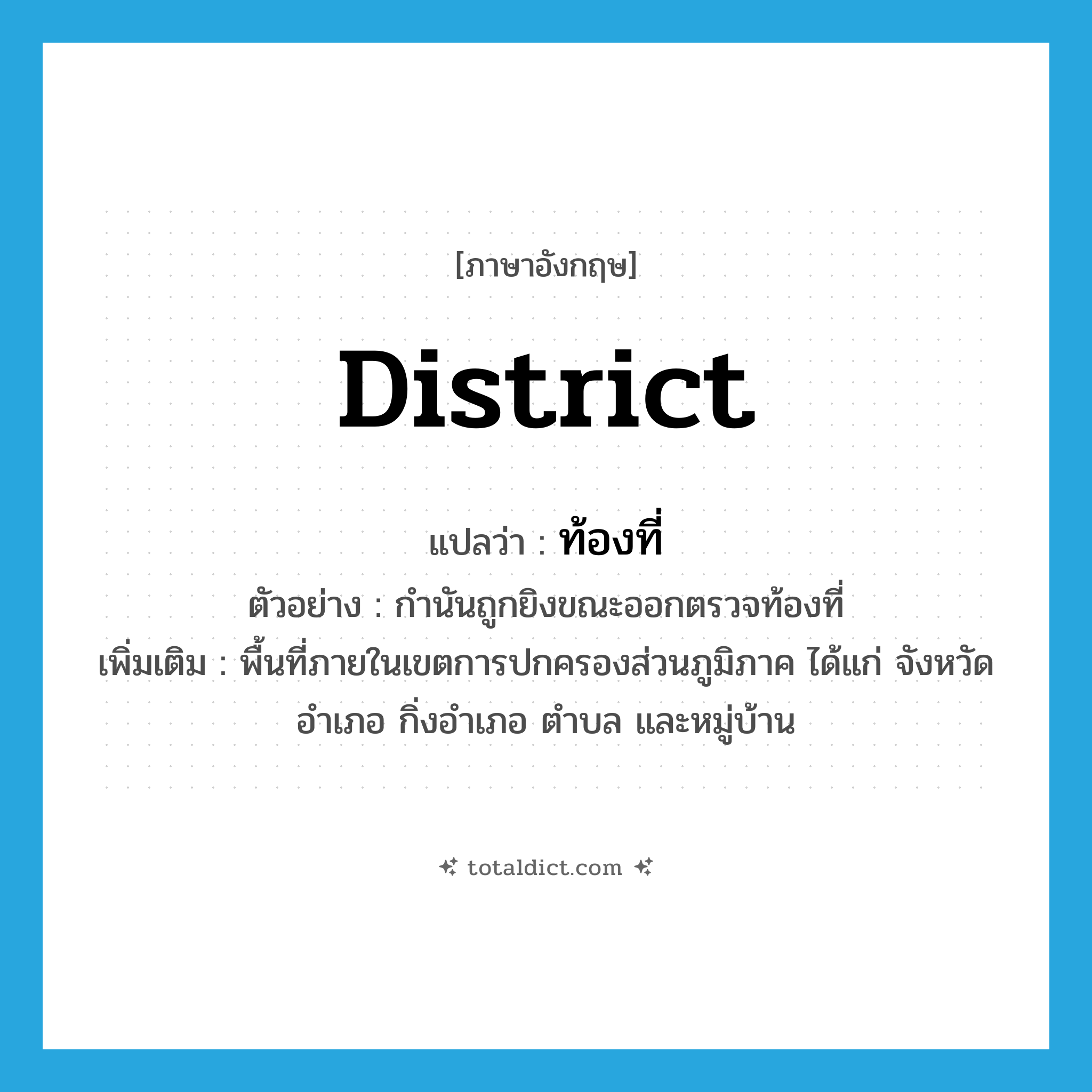 district แปลว่า?, คำศัพท์ภาษาอังกฤษ district แปลว่า ท้องที่ ประเภท N ตัวอย่าง กำนันถูกยิงขณะออกตรวจท้องที่ เพิ่มเติม พื้นที่ภายในเขตการปกครองส่วนภูมิภาค ได้แก่ จังหวัด อำเภอ กิ่งอำเภอ ตำบล และหมู่บ้าน หมวด N