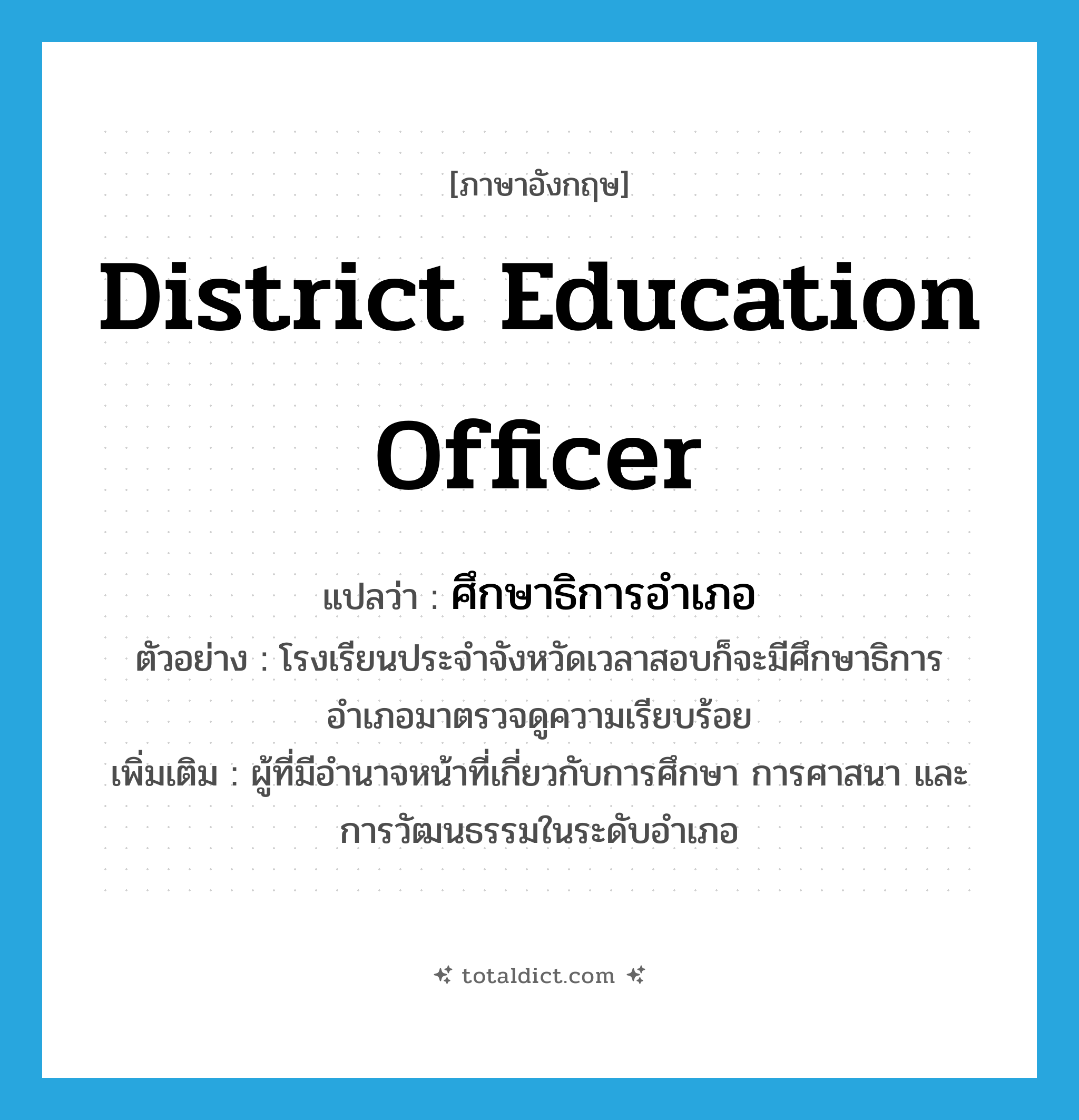 district education officer แปลว่า?, คำศัพท์ภาษาอังกฤษ district education officer แปลว่า ศึกษาธิการอำเภอ ประเภท N ตัวอย่าง โรงเรียนประจำจังหวัดเวลาสอบก็จะมีศึกษาธิการอำเภอมาตรวจดูความเรียบร้อย เพิ่มเติม ผู้ที่มีอำนาจหน้าที่เกี่ยวกับการศึกษา การศาสนา และการวัฒนธรรมในระดับอำเภอ หมวด N