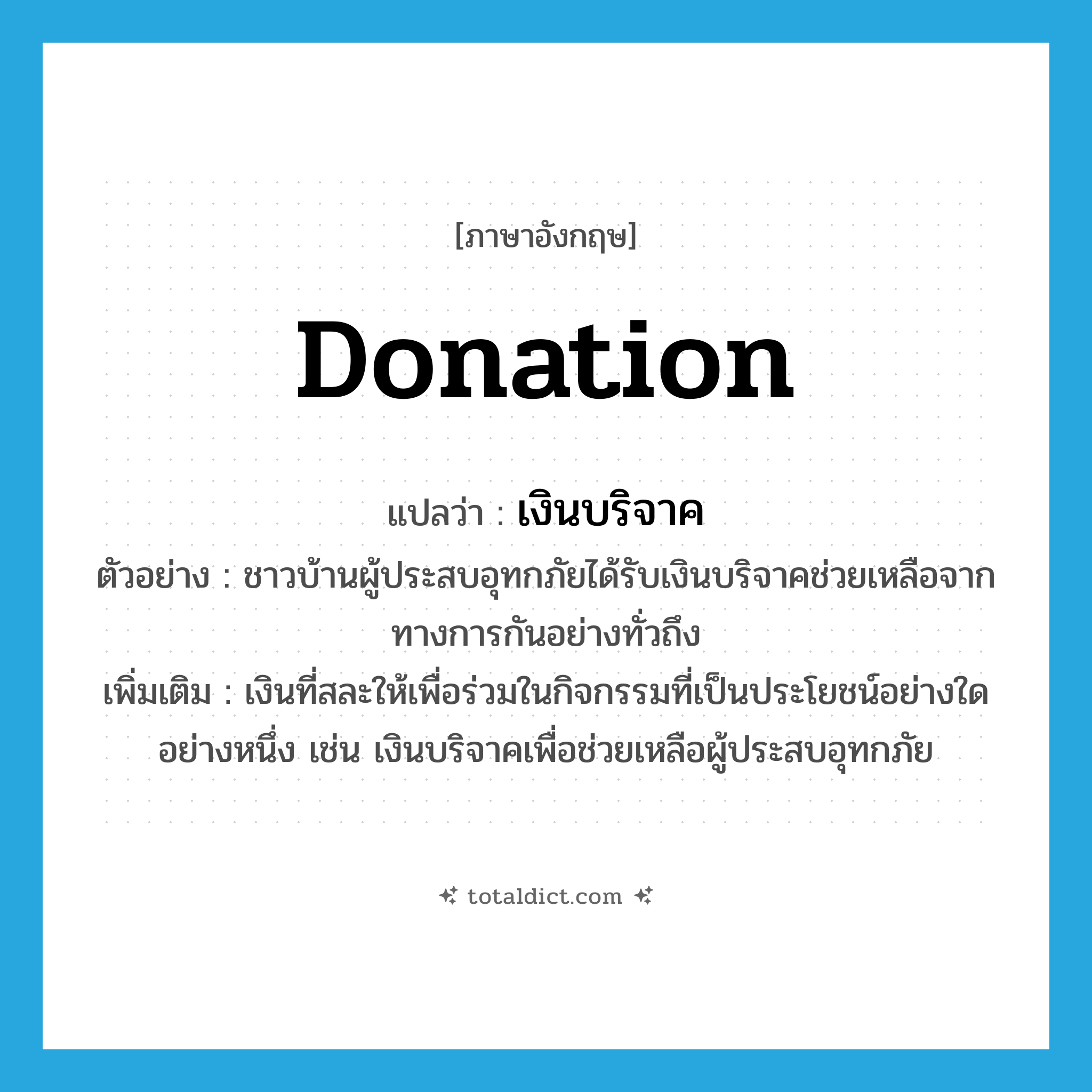 donation แปลว่า?, คำศัพท์ภาษาอังกฤษ donation แปลว่า เงินบริจาค ประเภท N ตัวอย่าง ชาวบ้านผู้ประสบอุทกภัยได้รับเงินบริจาคช่วยเหลือจากทางการกันอย่างทั่วถึง เพิ่มเติม เงินที่สละให้เพื่อร่วมในกิจกรรมที่เป็นประโยชน์อย่างใดอย่างหนึ่ง เช่น เงินบริจาคเพื่อช่วยเหลือผู้ประสบอุทกภัย หมวด N