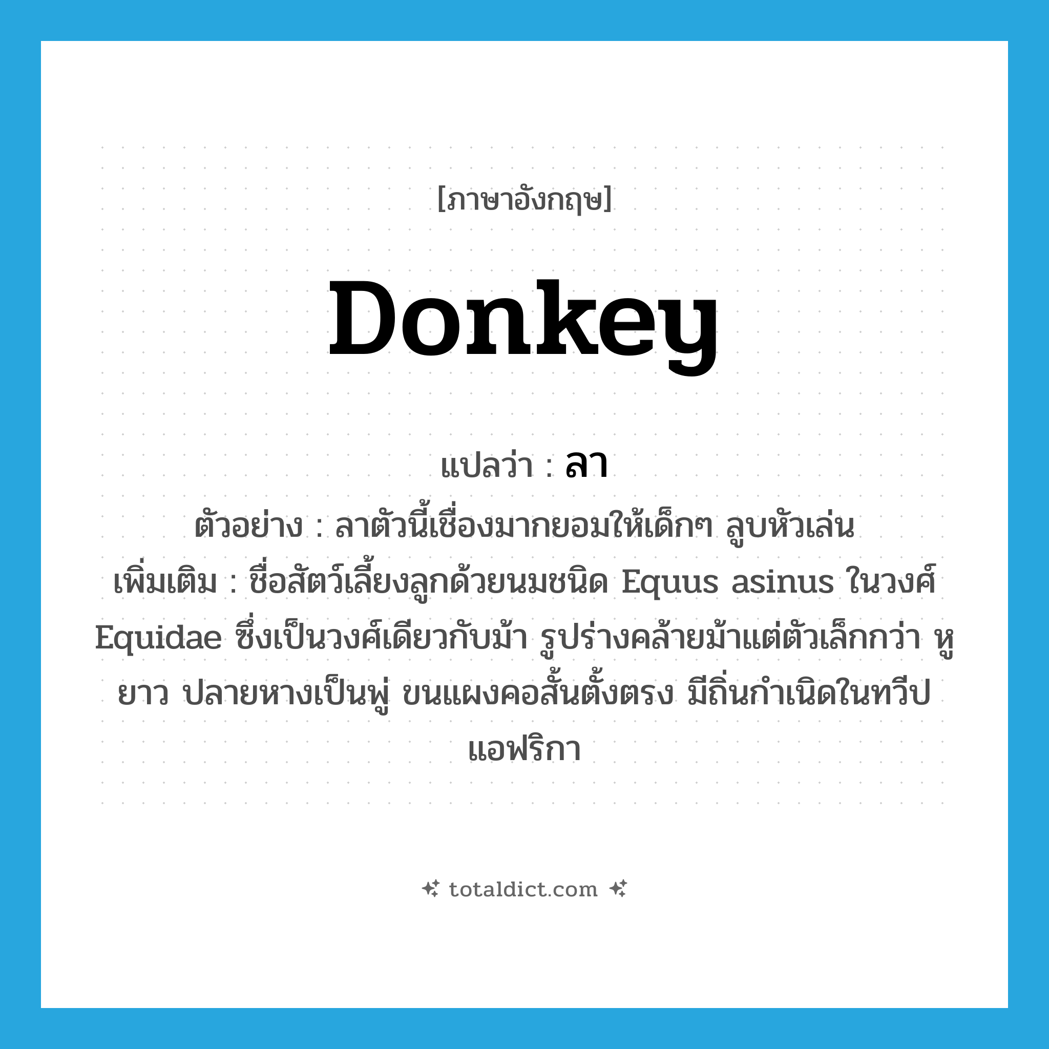 donkey แปลว่า?, คำศัพท์ภาษาอังกฤษ donkey แปลว่า ลา ประเภท N ตัวอย่าง ลาตัวนี้เชื่องมากยอมให้เด็กๆ ลูบหัวเล่น เพิ่มเติม ชื่อสัตว์เลี้ยงลูกด้วยนมชนิด Equus asinus ในวงศ์ Equidae ซึ่งเป็นวงศ์เดียวกับม้า รูปร่างคล้ายม้าแต่ตัวเล็กกว่า หูยาว ปลายหางเป็นพู่ ขนแผงคอสั้นตั้งตรง มีถิ่นกำเนิดในทวีปแอฟริกา หมวด N