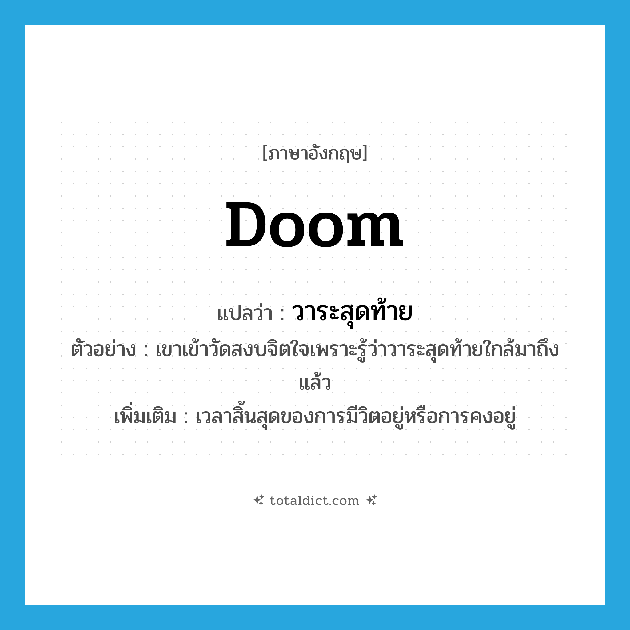 doom แปลว่า?, คำศัพท์ภาษาอังกฤษ doom แปลว่า วาระสุดท้าย ประเภท N ตัวอย่าง เขาเข้าวัดสงบจิตใจเพราะรู้ว่าวาระสุดท้ายใกล้มาถึงแล้ว เพิ่มเติม เวลาสิ้นสุดของการมีวิตอยู่หรือการคงอยู่ หมวด N