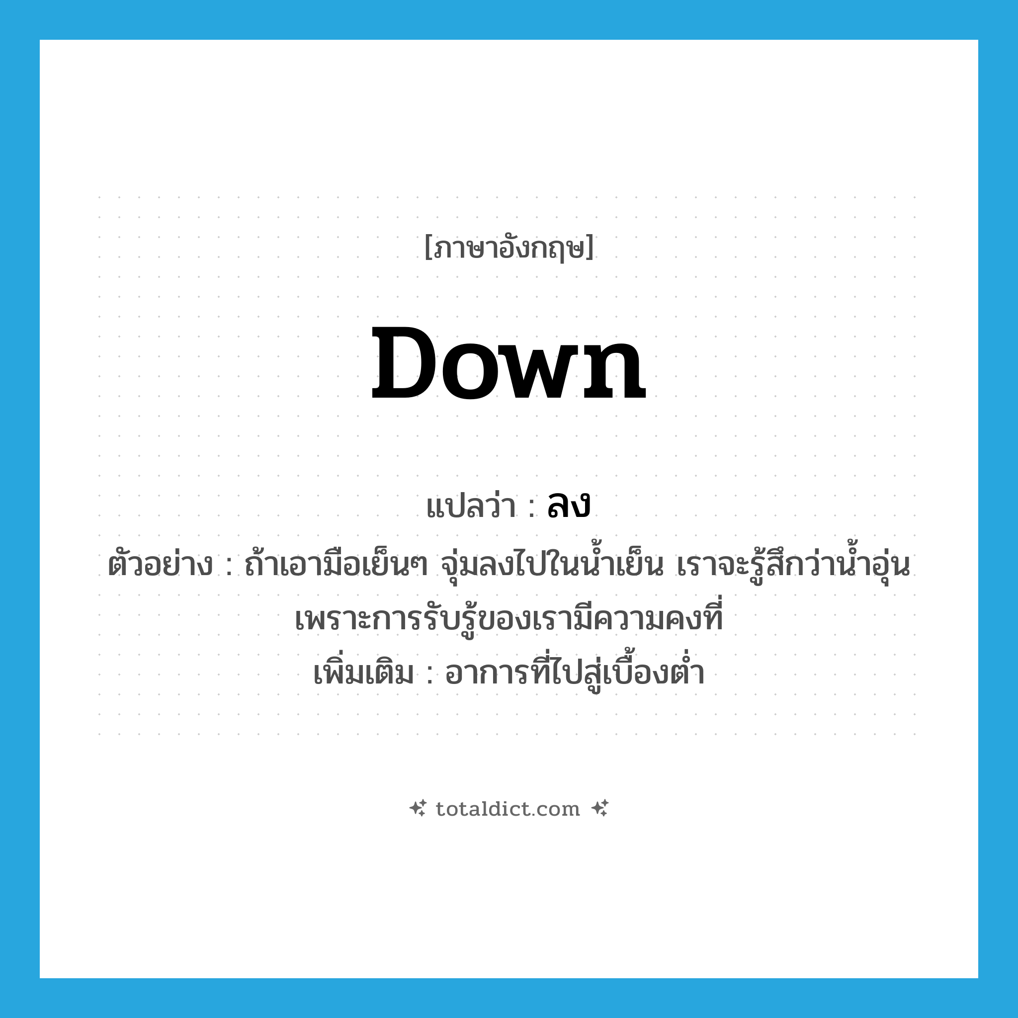 down แปลว่า?, คำศัพท์ภาษาอังกฤษ down แปลว่า ลง ประเภท ADV ตัวอย่าง ถ้าเอามือเย็นๆ จุ่มลงไปในน้ำเย็น เราจะรู้สึกว่าน้ำอุ่น เพราะการรับรู้ของเรามีความคงที่ เพิ่มเติม อาการที่ไปสู่เบื้องต่ำ หมวด ADV