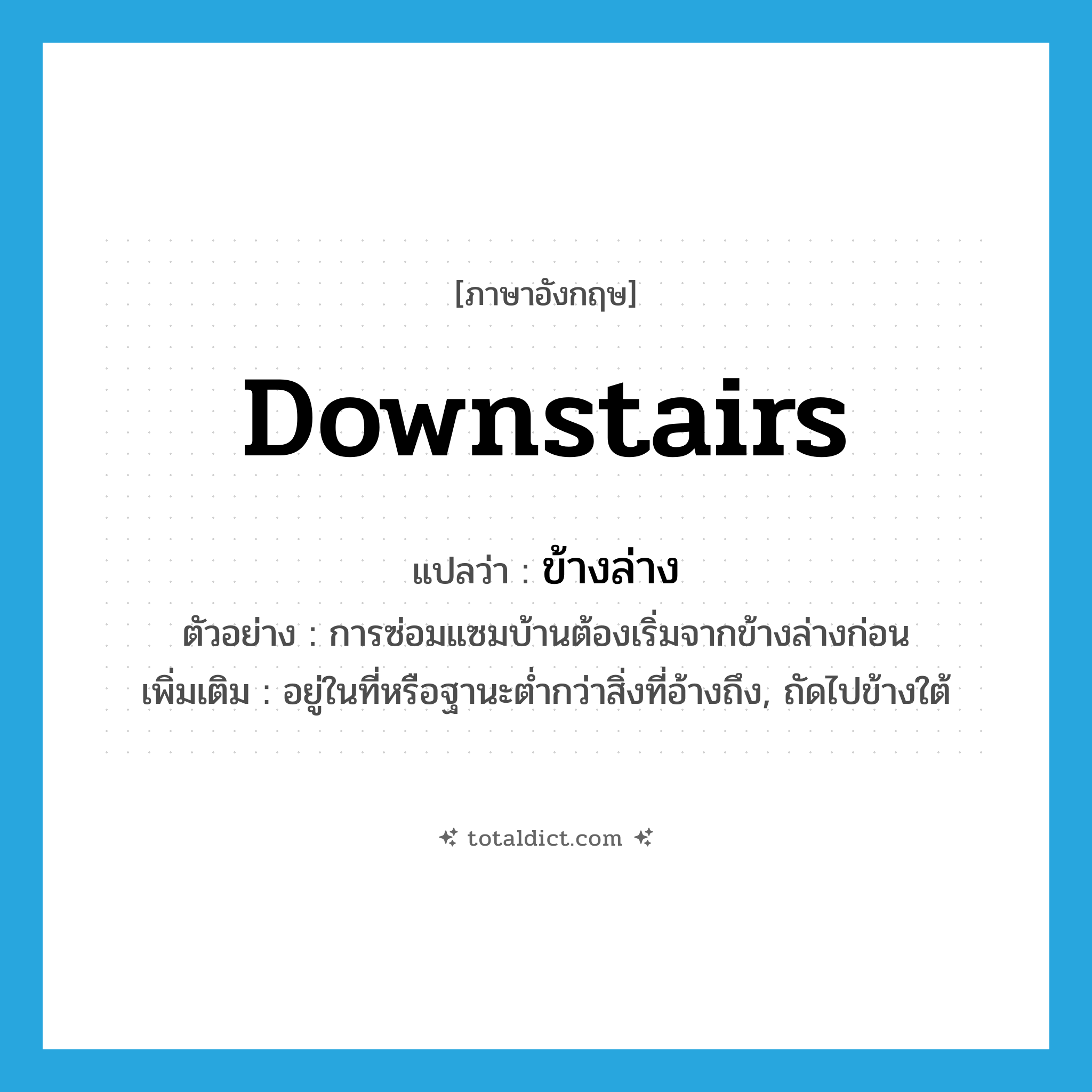 downstairs แปลว่า?, คำศัพท์ภาษาอังกฤษ downstairs แปลว่า ข้างล่าง ประเภท N ตัวอย่าง การซ่อมแซมบ้านต้องเริ่มจากข้างล่างก่อน เพิ่มเติม อยู่ในที่หรือฐานะต่ำกว่าสิ่งที่อ้างถึง, ถัดไปข้างใต้ หมวด N