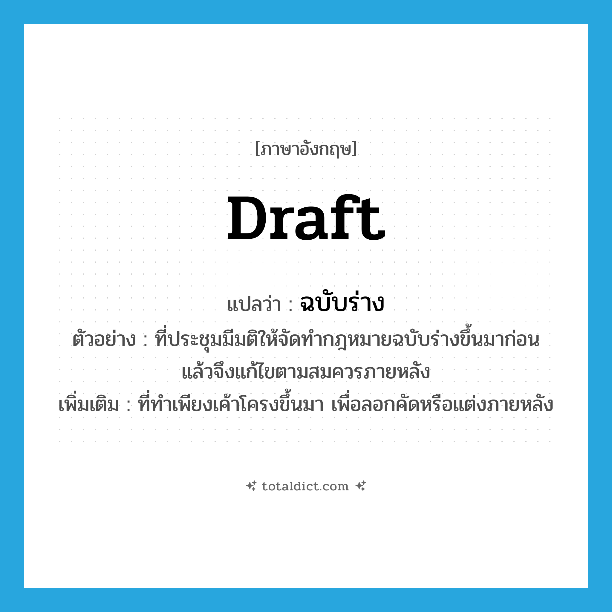 draft แปลว่า?, คำศัพท์ภาษาอังกฤษ draft แปลว่า ฉบับร่าง ประเภท ADJ ตัวอย่าง ที่ประชุมมีมติให้จัดทำกฎหมายฉบับร่างขึ้นมาก่อน แล้วจึงแก้ไขตามสมควรภายหลัง เพิ่มเติม ที่ทำเพียงเค้าโครงขึ้นมา เพื่อลอกคัดหรือแต่งภายหลัง หมวด ADJ