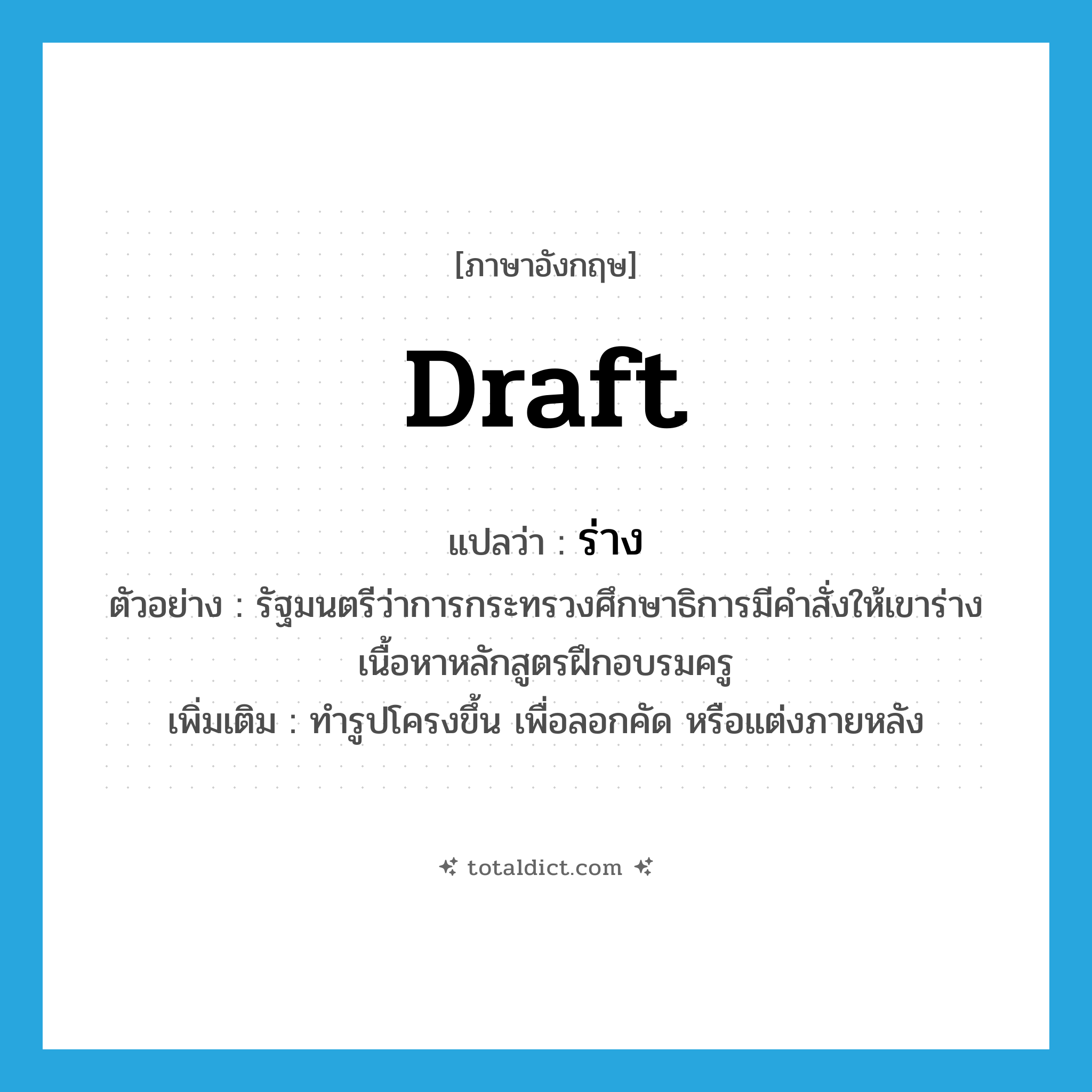 draft แปลว่า?, คำศัพท์ภาษาอังกฤษ draft แปลว่า ร่าง ประเภท V ตัวอย่าง รัฐมนตรีว่าการกระทรวงศึกษาธิการมีคำสั่งให้เขาร่างเนื้อหาหลักสูตรฝึกอบรมครู เพิ่มเติม ทำรูปโครงขึ้น เพื่อลอกคัด หรือแต่งภายหลัง หมวด V