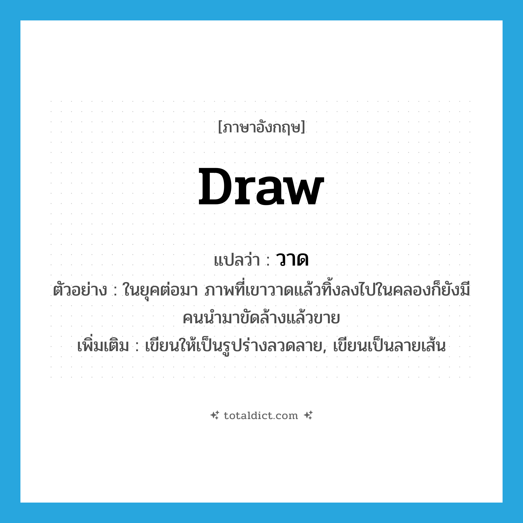 draw แปลว่า?, คำศัพท์ภาษาอังกฤษ draw แปลว่า วาด ประเภท V ตัวอย่าง ในยุคต่อมา ภาพที่เขาวาดแล้วทิ้งลงไปในคลองก็ยังมีคนนำมาขัดล้างแล้วขาย เพิ่มเติม เขียนให้เป็นรูปร่างลวดลาย, เขียนเป็นลายเส้น หมวด V