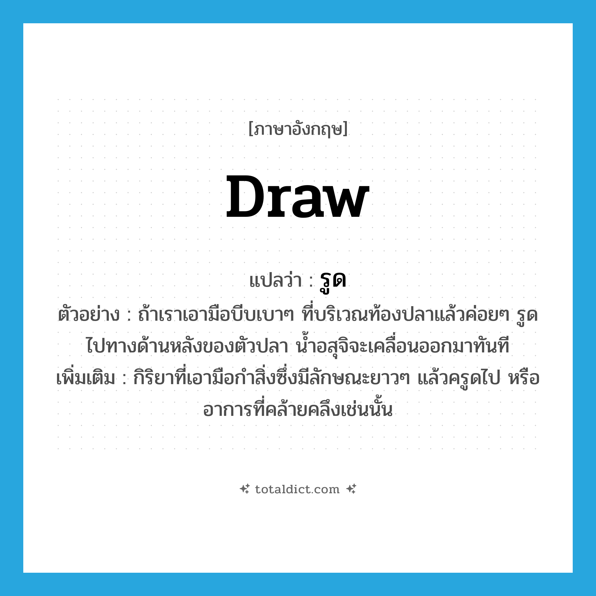 draw แปลว่า?, คำศัพท์ภาษาอังกฤษ draw แปลว่า รูด ประเภท V ตัวอย่าง ถ้าเราเอามือบีบเบาๆ ที่บริเวณท้องปลาแล้วค่อยๆ รูดไปทางด้านหลังของตัวปลา น้ำอสุจิจะเคลื่อนออกมาทันที เพิ่มเติม กิริยาที่เอามือกำสิ่งซึ่งมีลักษณะยาวๆ แล้วครูดไป หรืออาการที่คล้ายคลึงเช่นนั้น หมวด V