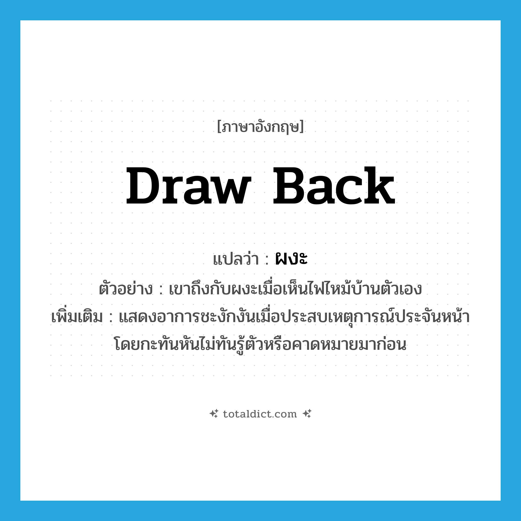 draw back แปลว่า?, คำศัพท์ภาษาอังกฤษ draw back แปลว่า ผงะ ประเภท V ตัวอย่าง เขาถึงกับผงะเมื่อเห็นไฟไหม้บ้านตัวเอง เพิ่มเติม แสดงอาการชะงักงันเมื่อประสบเหตุการณ์ประจันหน้าโดยกะทันหันไม่ทันรู้ตัวหรือคาดหมายมาก่อน หมวด V