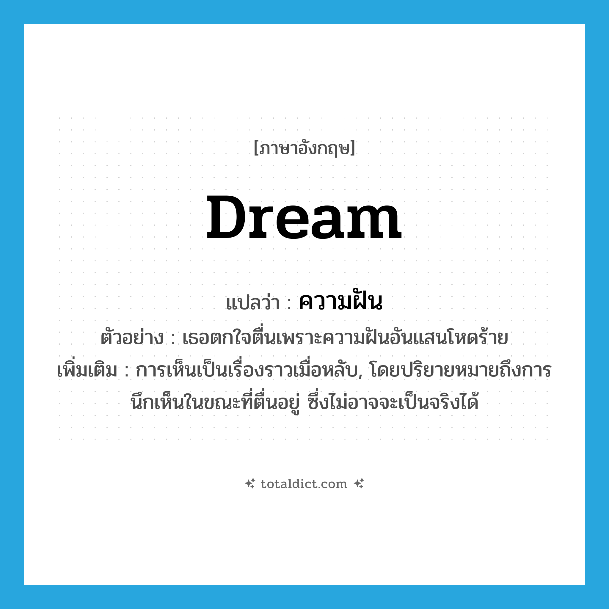 dream แปลว่า?, คำศัพท์ภาษาอังกฤษ dream แปลว่า ความฝัน ประเภท N ตัวอย่าง เธอตกใจตื่นเพราะความฝันอันแสนโหดร้าย เพิ่มเติม การเห็นเป็นเรื่องราวเมื่อหลับ, โดยปริยายหมายถึงการนึกเห็นในขณะที่ตื่นอยู่ ซึ่งไม่อาจจะเป็นจริงได้ หมวด N