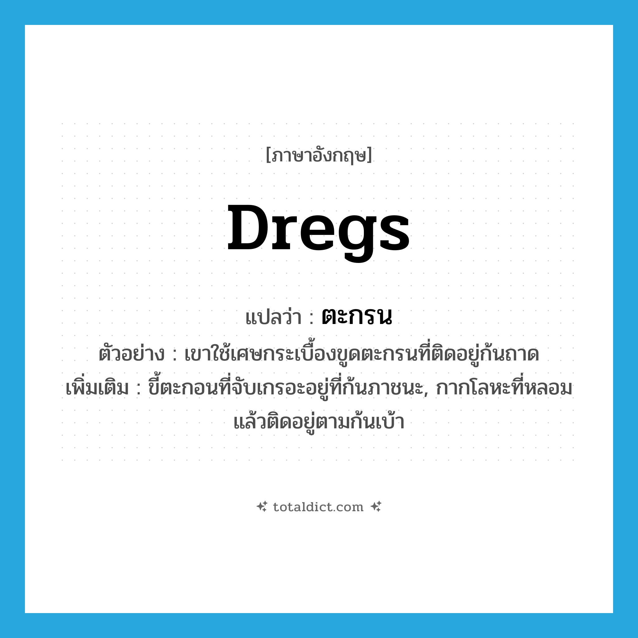 dregs แปลว่า?, คำศัพท์ภาษาอังกฤษ dregs แปลว่า ตะกรน ประเภท N ตัวอย่าง เขาใช้เศษกระเบื้องขูดตะกรนที่ติดอยู่ก้นถาด เพิ่มเติม ขี้ตะกอนที่จับเกรอะอยู่ที่ก้นภาชนะ, กากโลหะที่หลอมแล้วติดอยู่ตามก้นเบ้า หมวด N