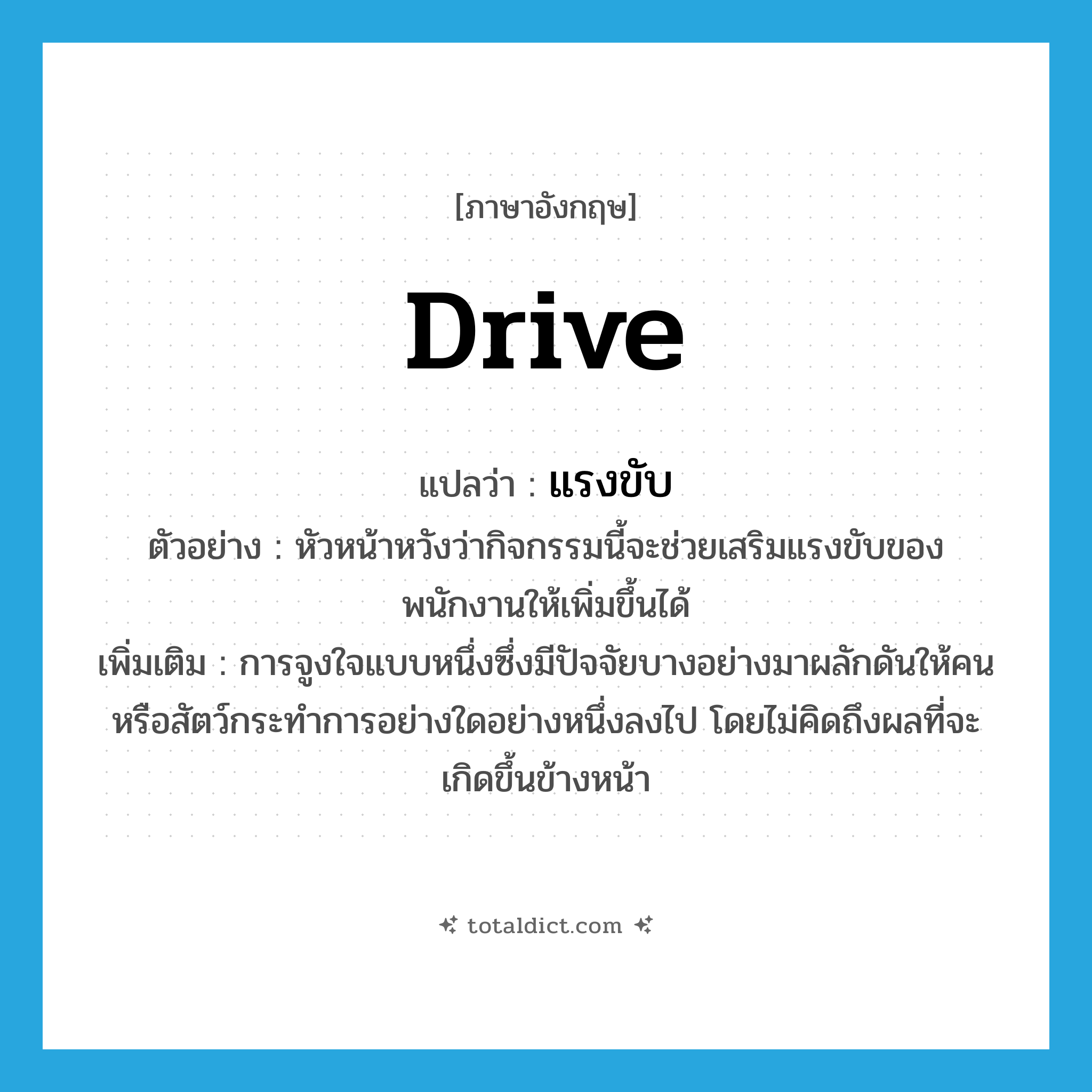 drive แปลว่า?, คำศัพท์ภาษาอังกฤษ drive แปลว่า แรงขับ ประเภท N ตัวอย่าง หัวหน้าหวังว่ากิจกรรมนี้จะช่วยเสริมแรงขับของพนักงานให้เพิ่มขึ้นได้ เพิ่มเติม การจูงใจแบบหนึ่งซึ่งมีปัจจัยบางอย่างมาผลักดันให้คนหรือสัตว์กระทำการอย่างใดอย่างหนึ่งลงไป โดยไม่คิดถึงผลที่จะเกิดขึ้นข้างหน้า หมวด N