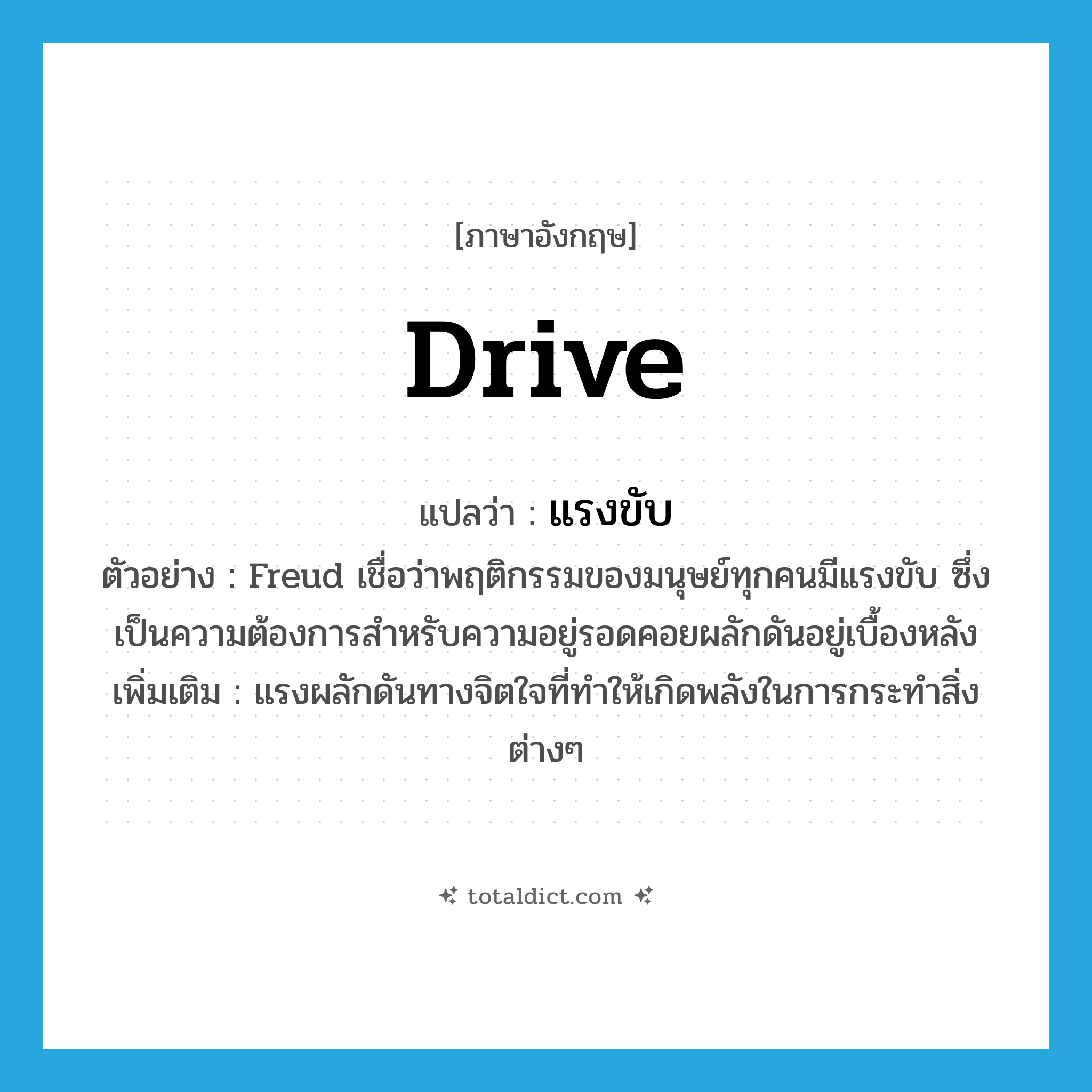 drive แปลว่า?, คำศัพท์ภาษาอังกฤษ drive แปลว่า แรงขับ ประเภท N ตัวอย่าง Freud เชื่อว่าพฤติกรรมของมนุษย์ทุกคนมีแรงขับ ซึ่งเป็นความต้องการสำหรับความอยู่รอดคอยผลักดันอยู่เบื้องหลัง เพิ่มเติม แรงผลักดันทางจิตใจที่ทำให้เกิดพลังในการกระทำสิ่งต่างๆ หมวด N