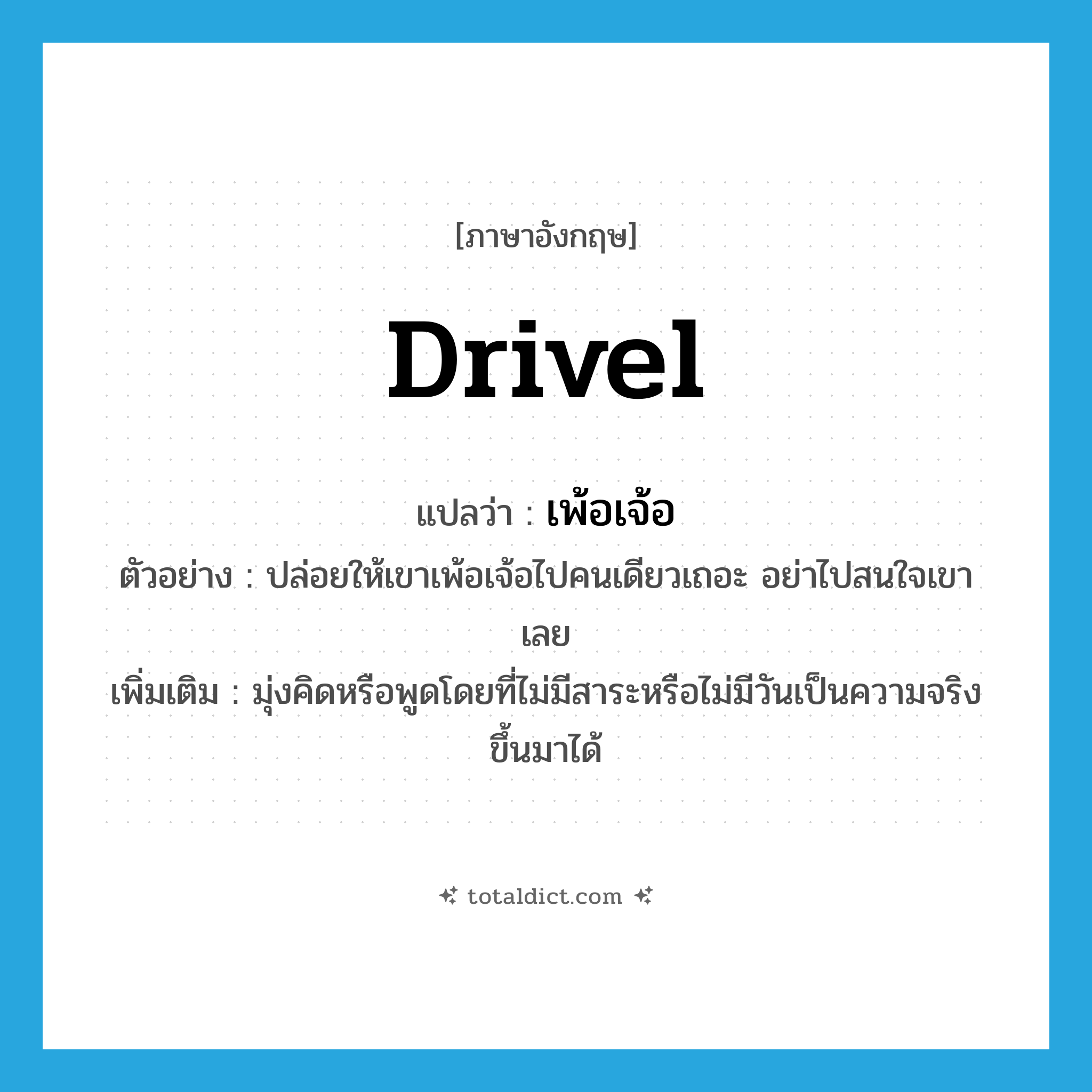 drivel แปลว่า?, คำศัพท์ภาษาอังกฤษ drivel แปลว่า เพ้อเจ้อ ประเภท V ตัวอย่าง ปล่อยให้เขาเพ้อเจ้อไปคนเดียวเถอะ อย่าไปสนใจเขาเลย เพิ่มเติม มุ่งคิดหรือพูดโดยที่ไม่มีสาระหรือไม่มีวันเป็นความจริงขึ้นมาได้ หมวด V